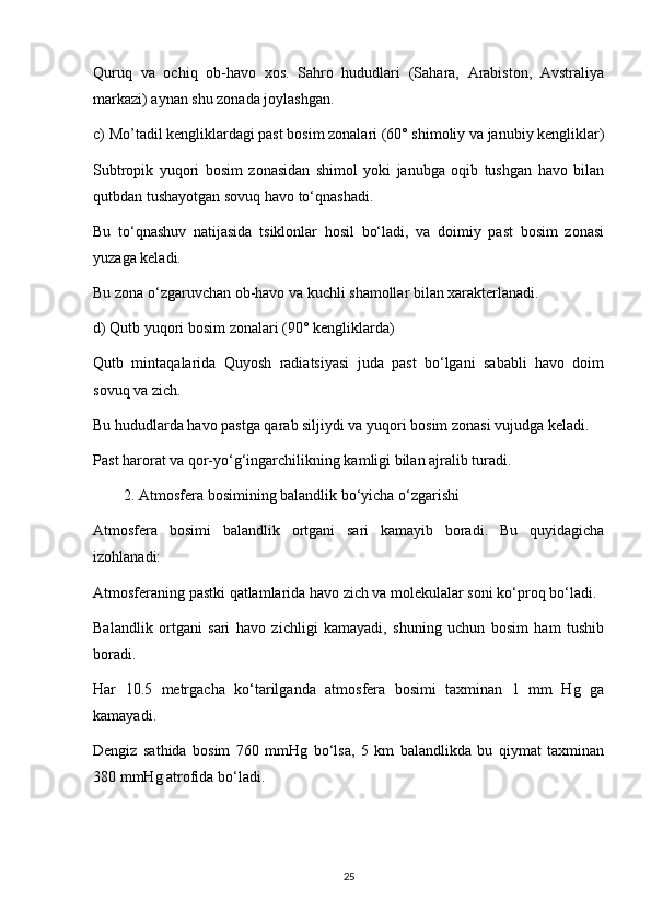 Quruq   va   ochiq   ob-havo   xos.   Sahro   hududlari   (Sahara,   Arabiston,   Avstraliya
markazi) aynan shu zonada joylashgan.
c) Mo’tadil kengliklardagi past bosim zonalari (60° shimoliy va janubiy kengliklar)
Subtropik   yuqori   bosim   zonasidan   shimol   yoki   janubga   oqib   tushgan   havo   bilan
qutbdan tushayotgan sovuq havo to‘qnashadi.
Bu   to‘qnashuv   natijasida   tsiklonlar   hosil   bo‘ladi,   va   doimiy   past   bosim   zonasi
yuzaga keladi.
Bu zona o‘zgaruvchan ob-havo va kuchli shamollar bilan xarakterlanadi.
d) Qutb yuqori bosim zonalari (90° kengliklarda)
Qutb   mintaqalarida   Quyosh   radiatsiyasi   juda   past   bo‘lgani   sababli   havo   doim
sovuq va zich.
Bu hududlarda havo pastga qarab siljiydi va yuqori bosim zonasi vujudga keladi.
Past harorat va qor-yo‘g‘ingarchilikning kamligi bilan ajralib turadi.
2. Atmosfera bosimining balandlik bo‘yicha o‘zgarishi
Atmosfera   bosimi   balandlik   ortgani   sari   kamayib   boradi.   Bu   quyidagicha
izohlanadi:
Atmosferaning pastki qatlamlarida havo zich va molekulalar soni ko‘proq bo‘ladi.
Balandlik   ortgani   sari   havo   zichligi   kamayadi,   shuning   uchun   bosim   ham   tushib
boradi.
Har   10.5   metrgacha   ko‘tarilganda   atmosfera   bosimi   taxminan   1   mm   Hg   ga
kamayadi.
Dengiz   sathida   bosim   760   mmHg   bo‘lsa,   5   km   balandlikda   bu   qiymat   taxminan
380 mmHg atrofida bo‘ladi.
25