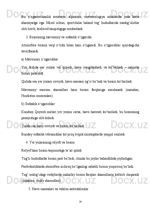 Bu   o‘zgaruvchanlik   aviatsiya,   alpinizm,   meteorologiya   sohalarida   juda   katta
ahamiyatga   ega.   Misol   uchun,   sportchilar   baland   tog‘   hududlarida   mashg‘ulotlar
olib borib, kislorod tanqisligiga moslashadi.
     3. Bosimning mavsumiy va sutkalik o‘zgarishi
Atmosfera   bosimi   vaqt   o‘tishi   bilan   ham   o‘zgaradi.   Bu   o‘zgarishlar   quyidagicha
tavsiflanadi:
a) Mavsumiy o‘zgarishlar:
Yoz   faslida   yer   yuzasi   tez   qiziydi,   havo   yengillashadi   va   ko‘tariladi   –   natijada
bosim pasayadi.
Qishda esa yer yuzasi soviydi, havo massasi og‘ir bo‘ladi va bosim ko‘tariladi.
Mavsumiy   musson   shamollari   ham   bosim   farqlariga   asoslanadi   (masalan,
Hindiston mussonlari).
b) Sutkalik o‘zgarishlar:
Kunduzi Quyosh nurlari yer yuzini isitsa, havo harorati ko‘tariladi, bu bosimning
pasayishiga olib keladi.
Tunda esa havo soviydi va bosim ko‘tariladi.
Bunday sutkalik tebranishlar ko‘proq tropik mintaqalarda yaqqol seziladi.
     4. Yer yuzasining relyefi va bosim
Relyef ham bosim taqsimotiga ta’sir qiladi:
Tog‘li hududlarda bosim past bo‘ladi, chunki bu joylar balandlikda joylashgan.
Pasttekisliklarda atmosfera zichroq bo‘lganligi sababli bosim yuqoriroq bo‘ladi.
Tog‘ oralig‘idagi vodiylarda mahalliy bosim farqlari shamollarni keltirib chiqaradi
(masalan, vodiy shamollari).
5. Havo massalari va tsiklon-antitsiklonlar
26