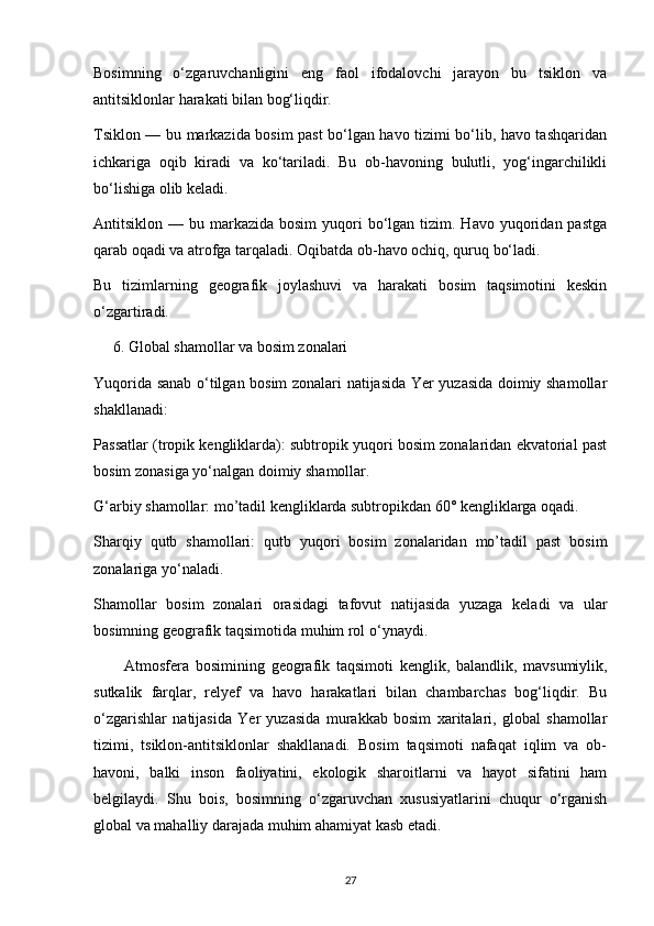 Bosimning   o‘zgaruvchanligini   eng   faol   ifodalovchi   jarayon   bu   tsiklon   va
antitsiklonlar harakati bilan bog‘liqdir.
Tsiklon — bu markazida bosim past bo‘lgan havo tizimi bo‘lib, havo tashqaridan
ichkariga   oqib   kiradi   va   ko‘tariladi.   Bu   ob-havoning   bulutli,   yog‘ingarchilikli
bo‘lishiga olib keladi.
Antitsiklon —  bu markazida  bosim   yuqori   bo‘lgan  tizim. Havo  yuqoridan pastga
qarab oqadi va atrofga tarqaladi. Oqibatda ob-havo ochiq, quruq bo‘ladi.
Bu   tizimlarning   geografik   joylashuvi   va   harakati   bosim   taqsimotini   keskin
o‘zgartiradi.
     6. Global shamollar va bosim zonalari
Yuqorida sanab o‘tilgan bosim zonalari natijasida Yer yuzasida doimiy shamollar
shakllanadi:
Passatlar (tropik kengliklarda): subtropik yuqori bosim zonalaridan ekvatorial past
bosim zonasiga yo‘nalgan doimiy shamollar.
G‘arbiy shamollar: mo’tadil kengliklarda subtropikdan 60° kengliklarga oqadi.
Sharqiy   qutb   shamollari:   qutb   yuqori   bosim   zonalaridan   mo’tadil   past   bosim
zonalariga yo‘naladi.
Shamollar   bosim   zonalari   orasidagi   tafovut   natijasida   yuzaga   keladi   va   ular
bosimning geografik taqsimotida muhim rol o‘ynaydi.
Atmosfera   bosimining   geografik   taqsimoti   kenglik,   balandlik,   mavsumiylik,
sutkalik   farqlar,   relyef   va   havo   harakatlari   bilan   chambarchas   bog‘liqdir.   Bu
o‘zgarishlar   natijasida   Yer   yuzasida   murakkab   bosim   xaritalari,   global   shamollar
tizimi,   tsiklon-antitsiklonlar   shakllanadi.   Bosim   taqsimoti   nafaqat   iqlim   va   ob-
havoni,   balki   inson   faoliyatini,   ekologik   sharoitlarni   va   hayot   sifatini   ham
belgilaydi.   Shu   bois,   bosimning   o‘zgaruvchan   xususiyatlarini   chuqur   o‘rganish
global va mahalliy darajada muhim ahamiyat kasb etadi.
27