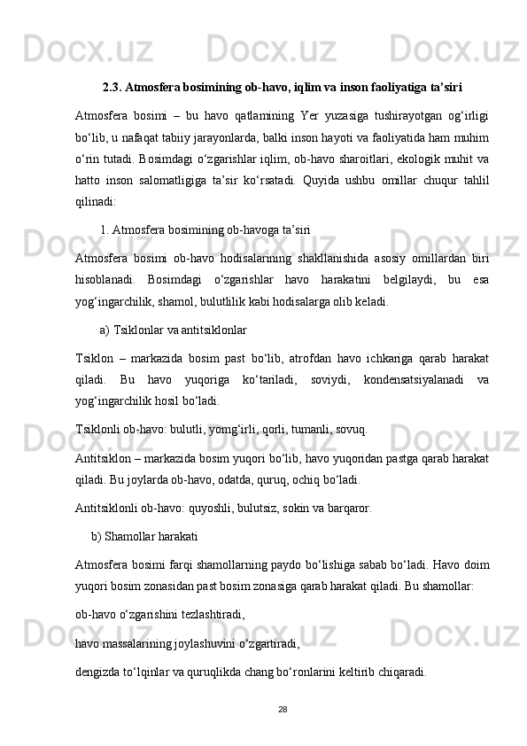 2.3. Atmosfera bosimining ob-havo, iqlim va inson faoliyatiga ta’siri
Atmosfera   bosimi   –   bu   havo   qatlamining   Yer   yuzasiga   tushirayotgan   og‘irligi
bo‘lib, u nafaqat tabiiy jarayonlarda, balki inson hayoti va faoliyatida ham muhim
o‘rin tutadi.   Bosimdagi  o‘zgarishlar  iqlim, ob-havo sharoitlari, ekologik muhit  va
hatto   inson   salomatligiga   ta’sir   ko‘rsatadi.   Quyida   ushbu   omillar   chuqur   tahlil
qilinadi:
1. Atmosfera bosimining ob-havoga ta’siri
Atmosfera   bosimi   ob-havo   hodisalarining   shakllanishida   asosiy   omillardan   biri
hisoblanadi.   Bosimdagi   o‘zgarishlar   havo   harakatini   belgilaydi,   bu   esa
yog‘ingarchilik, shamol, bulutlilik kabi hodisalarga olib keladi.
a) Tsiklonlar va antitsiklonlar
Tsiklon   –   markazida   bosim   past   bo‘lib,   atrofdan   havo   ichkariga   qarab   harakat
qiladi.   Bu   havo   yuqoriga   ko‘tariladi,   soviydi,   kondensatsiyalanadi   va
yog‘ingarchilik hosil bo‘ladi.
Tsiklonli ob-havo: bulutli, yomg‘irli, qorli, tumanli, sovuq.
Antitsiklon – markazida bosim yuqori bo‘lib, havo yuqoridan pastga qarab harakat
qiladi. Bu joylarda ob-havo, odatda, quruq, ochiq bo‘ladi.
Antitsiklonli ob-havo: quyoshli, bulutsiz, sokin va barqaror.
     b) Shamollar harakati
Atmosfera bosimi farqi shamollarning paydo bo‘lishiga sabab bo‘ladi. Havo doim
yuqori bosim zonasidan past bosim zonasiga qarab harakat qiladi. Bu shamollar:
ob-havo o‘zgarishini tezlashtiradi,
havo massalarining joylashuvini o‘zgartiradi,
dengizda to‘lqinlar va quruqlikda chang bo‘ronlarini keltirib chiqaradi.
28