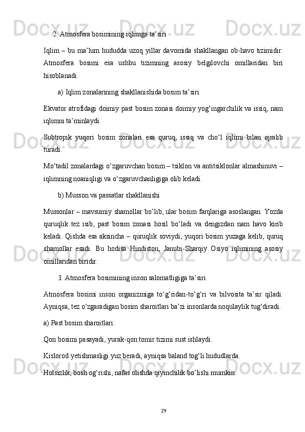 2. Atmosfera bosimining iqlimga ta’siri
Iqlim  – bu ma’lum hududda uzoq yillar  davomida shakllangan ob-havo tizimidir.
Atmosfera   bosimi   esa   ushbu   tizimning   asosiy   belgilovchi   omillaridan   biri
hisoblanadi.
a) Iqlim zonalarining shakllanishida bosim ta’siri
Ekvator atrofidagi doimiy past bosim zonasi doimiy yog‘ingarchilik va issiq, nam
iqlimni ta’minlaydi.
Subtropik   yuqori   bosim   zonalari   esa   quruq,   issiq   va   cho‘l   iqlimi   bilan   ajralib
turadi.
Mo‘tadil zonalardagi o‘zgaruvchan bosim – tsiklon va antitsiklonlar almashinuvi –
iqlimning noaniqligi va o‘zgaruvchanligiga olib keladi.
b) Musson va passatlar shakllanishi
Mussonlar – mavsumiy shamollar bo‘lib, ular bosim farqlariga asoslangan. Yozda
quruqlik   tez   isib,   past   bosim   zonasi   hosil   bo‘ladi   va   dengizdan   nam   havo   kirib
keladi. Qishda esa aksincha – quruqlik soviydi, yuqori bosim yuzaga kelib, quruq
shamollar   esadi.   Bu   hodisa   Hindiston,   Janubi-Sharqiy   Osiyo   iqlimining   asosiy
omillaridan biridir.
3. Atmosfera bosimining inson salomatligiga ta’siri
Atmosfera   bosimi   inson   organizmiga   to‘g‘ridan-to‘g‘ri   va   bilvosita   ta’sir   qiladi.
Ayniqsa, tez o‘zgaradigan bosim sharoitlari ba’zi insonlarda noqulaylik tug‘diradi.
a) Past bosim sharoitlari:
Qon bosimi pasayadi, yurak-qon tomir tizimi sust ishlaydi.
Kislorod yetishmasligi yuz beradi, ayniqsa baland tog‘li hududlarda.
Holsizlik, bosh og‘rishi, nafas olishda qiyinchilik bo‘lishi mumkin.
29