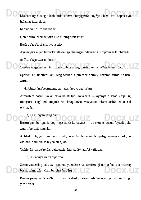 Meteorologik   sezgir   kishilarda   bosim   pasayganda   kayfiyat   buzilishi,   depressiya
holatlari kuzatiladi.
b) Yuqori bosim sharoitlari:
Qon bosimi oshishi, yurak urishining tezlashishi.
Bosh og‘rig‘i, stress, uyqusizlik.
Ayrim yurak-qon tomir kasalliklariga chalingan odamlarda simptomlar kuchayadi
c) Tez o‘zgaruvchan bosim
Tez-tez o‘zgaradigan bosim inson tanasining moslashuviga salbiy ta’sir qiladi.
Sportchilar,   uchuvchilar,   dengizchilar,   alpinistlar   doimiy   nazorat   ostida   bo‘lishi
zarur.
     4. Atmosfera bosimining xo‘jalik faoliyatiga ta’siri
Atmosfera   bosimi   va   ob-havo   holati   turli   sohalarda   —   ayniqsa   qishloq   xo‘jaligi,
transport,   sog‘liqni   saqlash   va   favqulodda   vaziyatlar   xizmatlarida   katta   rol
o‘ynaydi.
a) Qishloq xo‘jaligida:
Bosim past bo‘lganda yog‘ingarchilik ko‘payadi — bu ekinlar uchun foydali yoki
zararli bo‘lishi mumkin.
Antitsiklonli, ya’ni yuqori bosimli, quruq kunlarda suv tanqisligi yuzaga keladi, bu
esa hosildorlikka salbiy ta’sir qiladi.
Tsiklonlar va bo‘ronlar dehqonchilikka jiddiy talafot yetkazadi.
b) Aviatsiya va transportda:
Samolyotlarning   parvozi,   harakat   yo‘nalishi   va   xavfsizligi   atmosfera   bosimining
barqarorligi bilan chambarchas bog‘liq.
Bosim   pasayganda   ko‘tarilish   qiyinlashadi,   balandlikda   kislorod   yetishmovchiligi
yuz beradi.
30