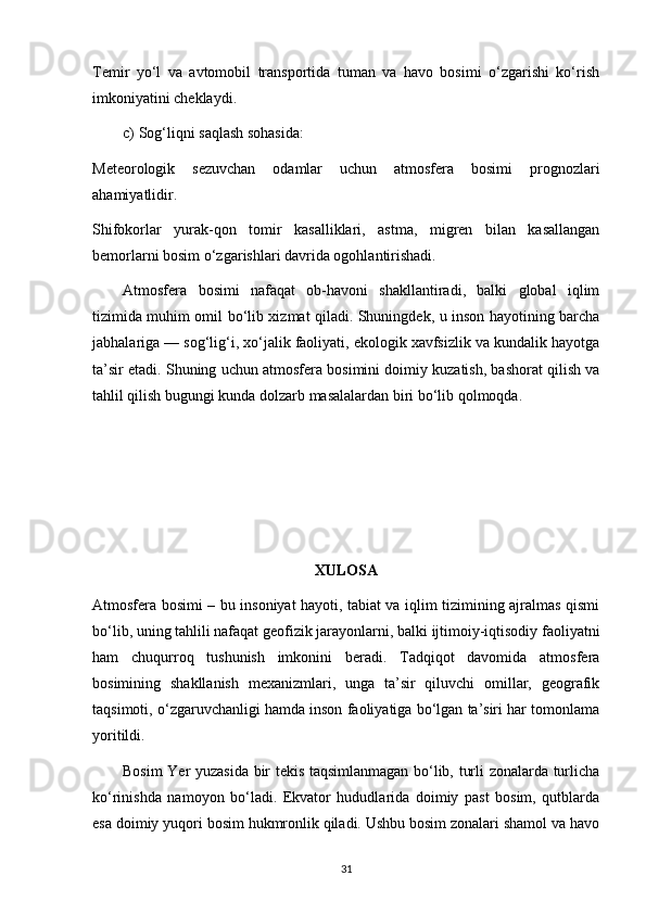 Temir   yo‘l   va   avtomobil   transportida   tuman   va   havo   bosimi   o‘zgarishi   ko‘rish
imkoniyatini cheklaydi.
c) Sog‘liqni saqlash sohasida:
Meteorologik   sezuvchan   odamlar   uchun   atmosfera   bosimi   prognozlari
ahamiyatlidir.
Shifokorlar   yurak-qon   tomir   kasalliklari,   astma,   migren   bilan   kasallangan
bemorlarni bosim o‘zgarishlari davrida ogohlantirishadi.
Atmosfera   bosimi   nafaqat   ob-havoni   shakllantiradi,   balki   global   iqlim
tizimida muhim omil bo‘lib xizmat qiladi. Shuningdek, u inson hayotining barcha
jabhalariga — sog‘lig‘i, xo‘jalik faoliyati, ekologik xavfsizlik va kundalik hayotga
ta’sir etadi. Shuning uchun atmosfera bosimini doimiy kuzatish, bashorat qilish va
tahlil qilish bugungi kunda dolzarb masalalardan biri bo‘lib qolmoqda.
XULOSA
Atmosfera bosimi – bu insoniyat hayoti, tabiat va iqlim tizimining ajralmas qismi
bo‘lib, uning tahlili nafaqat geofizik jarayonlarni, balki ijtimoiy-iqtisodiy faoliyatni
ham   chuqurroq   tushunish   imkonini   beradi.   Tadqiqot   davomida   atmosfera
bosimining   shakllanish   mexanizmlari,   unga   ta’sir   qiluvchi   omillar,   geografik
taqsimoti, o‘zgaruvchanligi hamda inson faoliyatiga bo‘lgan ta’siri har tomonlama
yoritildi.
Bosim Yer yuzasida bir tekis taqsimlanmagan bo‘lib, turli zonalarda turlicha
ko‘rinishda   namoyon   bo‘ladi.   Ekvator   hududlarida   doimiy   past   bosim,   qutblarda
esa doimiy yuqori bosim hukmronlik qiladi. Ushbu bosim zonalari shamol va havo
31