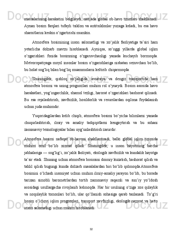 massalarining  harakatini  belgilaydi, natijada  global  ob-havo tizimlari  shakllanadi.
Aynan   bosim   farqlari   tufayli   tsiklon   va   antitsiklonlar   yuzaga   keladi,   bu   esa   havo
sharoitlarini keskin o‘zgartirishi mumkin.
Atmosfera   bosimining   inson   salomatligi   va   xo‘jalik   faoliyatiga   ta’siri   ham
yetarlicha   dolzarb   mavzu   hisoblanadi.   Ayniqsa,   so‘nggi   yillarda   global   iqlim
o‘zgarishlari   fonida   bosimning   o‘zgaruvchanligi   yanada   kuchayib   bormoqda.
Meteoropatiyaga  moyil  insonlar  bosim   o‘zgarishlariga  nisbatan   sezuvchan  bo‘lib,
bu holat sog‘liq bilan bog‘liq muammolarni keltirib chiqarmoqda.
Shuningdek,   qishloq   xo‘jaligida,   aviatsiya   va   dengiz   transportida   ham
atmosfera   bosimi   va   uning   prognozlari   muhim   rol   o‘ynaydi.   Bosim   asosida   havo
harakatlari, yog‘ingarchilik, shamol tezligi, harorat o‘zgarishlari bashorat qilinadi.
Bu   esa   rejalashtirish,   xavfsizlik,   hosildorlik   va   resurslardan   oqilona   foydalanish
uchun juda muhimdir.
Yuqoridagilardan   kelib   chiqib,   atmosfera   bosimi   bo‘yicha   bilimlarni   yanada
chuqurlashtirish,   ilmiy   va   amaliy   tadqiqotlarni   kengaytirish   va   bu   sohani
zamonaviy texnologiyalar bilan uyg‘unlashtirish zarurdir.
Atmosfera   bosimi   nafaqat   ob-havoni   shakllantiradi,   balki   global   iqlim   tizimida
muhim   omil   bo‘lib   xizmat   qiladi.   Shuningdek,   u   inson   hayotining   barcha
jabhalariga — sog‘lig‘i, xo‘jalik faoliyati, ekologik xavfsizlik va kundalik hayotga
ta’sir etadi. Shuning uchun atmosfera bosimini doimiy kuzatish, bashorat qilish va
tahlil   qilish   bugungi   kunda   dolzarb  masalalardan   biri   bo‘lib  qolmoqda.Atmosfera
bosimini o‘lchash insoniyat  uchun muhim ilmiy-amaliy jarayon bo‘lib, bu borada
tarixan   simobli   barometrlardan   tortib   zamonaviy   raqamli   va   sun’iy   yo‘ldosh
asosidagi   usullargacha   rivojlanib   kelmoqda.   Har   bir   usulning   o‘ziga   xos   qulaylik
va   noqulaylik   tomonlari   bo‘lib,   ular   qo‘llanish   sohasiga   qarab   tanlanadi.   To‘g‘ri
bosim   o‘lchovi   iqlim   prognozlari,   transport   xavfsizligi,  ekologik   nazorat   va   hatto
inson salomatligi uchun muhim hisoblanadi.
32