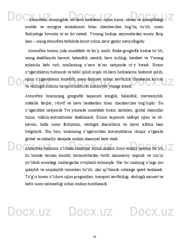 Atmosfera, shuningdek, ob-havo hodisalari, iqlim tizimi, okean va quruqlikdagi
modda   va   energiya   almashinuvi   bilan   chambarchas   bog‘liq   bo‘lib,   inson
faoliyatiga   bevosita   ta’sir   ko‘rsatadi.   Yerning   boshqa   sayyoralardan   asosiy   farqi
ham – uning atmosfera tarkibida hayot uchun zarur gazlar mavjudligidir.
    Atmosfera bosimi   juda  murakkab  va  ko‘p  omilli   fizika-geografik  hodisa  bo‘lib,
uning   shakllanishi   harorat,   balandlik,   namlik,   havo   zichligi,   harakati   va   Yerning
aylanishi   kabi   turli   omillarning   o‘zaro   ta’siri   natijasida   ro‘y   beradi.   Bosim
o‘zgarishlarini tushunish va tahlil qilish orqali ob-havo hodisalarini bashorat qilish,
iqlim   o‘zgarishlarini   kuzatish,  inson  faoliyati  uchun  xavfsizlik  choralarini  ko‘rish
va ekologik muhitni barqarorlashtirish imkoniyati yuzaga keladi.
Atmosfera   bosimining   geografik   taqsimoti   kenglik,   balandlik,   mavsumiylik,
sutkalik   farqlar,   relyef   va   havo   harakatlari   bilan   chambarchas   bog‘liqdir.   Bu
o‘zgarishlar   natijasida   Yer   yuzasida   murakkab   bosim   xaritalari,   global   shamollar
tizimi,   tsiklon-antitsiklonlar   shakllanadi.   Bosim   taqsimoti   nafaqat   iqlim   va   ob-
havoni,   balki   inson   faoliyatini,   ekologik   sharoitlarni   va   hayot   sifatini   ham
belgilaydi.   Shu   bois,   bosimning   o‘zgaruvchan   xususiyatlarini   chuqur   o‘rganish
global va mahalliy darajada muhim ahamiyat kasb etadi.
Atmosfera bosimini o‘lchash insoniyat uchun muhim ilmiy-amaliy jarayon bo‘lib,
bu   borada   tarixan   simobli   barometrlardan   tortib   zamonaviy   raqamli   va   sun’iy
yo‘ldosh asosidagi  usullargacha rivojlanib kelmoqda. Har bir  usulning o‘ziga xos
qulaylik  va   noqulaylik  tomonlari   bo‘lib,  ular   qo‘llanish   sohasiga   qarab   tanlanadi.
To‘g‘ri bosim o‘lchovi iqlim prognozlari, transport xavfsizligi, ekologik nazorat va
hatto inson salomatligi uchun muhim hisoblanadi.
33