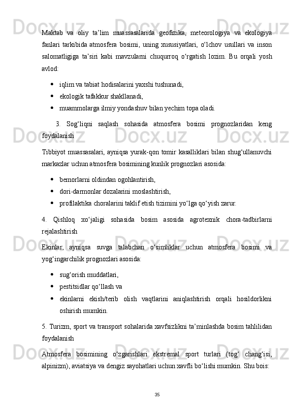 Maktab   va   oliy   ta’lim   muassasalarida   geofizika,   meteorologiya   va   ekologiya
fanlari   tarkibida   atmosfera   bosimi,   uning   xususiyatlari,   o‘lchov   usullari   va   inson
salomatligiga   ta’siri   kabi   mavzularni   chuqurroq   o‘rgatish   lozim.   Bu   orqali   yosh
avlod:
 iqlim va tabiat hodisalarini yaxshi tushunadi,
 ekologik tafakkur shakllanadi,
 muammolarga ilmiy yondashuv bilan yechim topa oladi.
3.   Sog‘liqni   saqlash   sohasida   atmosfera   bosimi   prognozlaridan   keng
foydalanish
Tibbiyot muassasalari, ayniqsa yurak-qon tomir kasalliklari  bilan shug‘ullanuvchi
markazlar uchun atmosfera bosimining kunlik prognozlari asosida:
 bemorlarni oldindan ogohlantirish,
 dori-darmonlar dozalarini moslashtirish,
 profilaktika choralarini taklif etish tizimini yo‘lga qo‘yish zarur.
4.   Qishloq   xo‘jaligi   sohasida   bosim   asosida   agrotexnik   chora-tadbirlarni
rejalashtirish
Ekinlar,   ayniqsa   suvga   talabchan   o‘simliklar   uchun   atmosfera   bosimi   va
yog‘ingarchilik prognozlari asosida:
 sug‘orish muddatlari,
 pestitsidlar qo‘llash va
 ekinlarni   ekish/terib   olish   vaqtlarini   aniqlashtirish   orqali   hosildorlikni
oshirish mumkin.
5. Turizm, sport va transport sohalarida xavfsizlikni ta’minlashda bosim tahlilidan
foydalanish
Atmosfera   bosimining   o‘zgarishlari   ekstremal   sport   turlari   (tog‘   chang‘isi,
alpinizm), aviatsiya va dengiz sayohatlari uchun xavfli bo‘lishi mumkin. Shu bois:
35