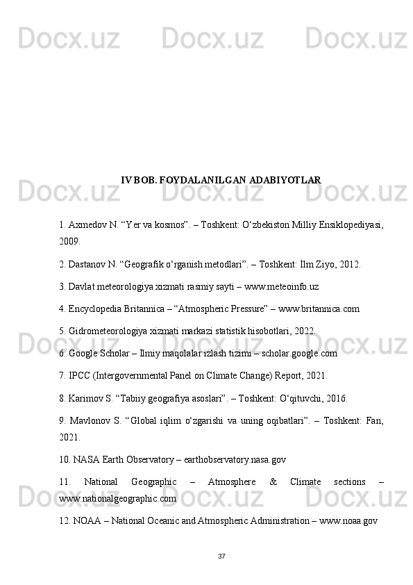 IV BOB. FOYDALANILGAN ADABIYOTLAR
1. Axmedov N. “Yer va kosmos”. – Toshkent: O‘zbekiston Milliy Ensiklopediyasi,
2009.
2. Dastanov N. “Geografik o‘rganish metodlari”. – Toshkent: Ilm Ziyo, 2012.
3. Davlat meteorologiya xizmati rasmiy sayti – www.meteoinfo.uz
4. Encyclopedia Britannica – “Atmospheric Pressure” – www.britannica.com
5. Gidrometeorologiya xizmati markazi statistik hisobotlari, 2022.
6. Google Scholar – Ilmiy maqolalar izlash tizimi – scholar.google.com
7. IPCC (Intergovernmental Panel on Climate Change) Report, 2021.
8. Karimov S. “Tabiiy geografiya asoslari”. – Toshkent: O‘qituvchi, 2016.
9.   Mavlonov   S.   “Global   iqlim   o‘zgarishi   va   uning   oqibatlari”.   –   Toshkent:   Fan,
2021.
10. NASA Earth Observatory – earthobservatory.nasa.gov
11.   National   Geographic   –   Atmosphere   &   Climate   sections   –
www.nationalgeographic.com
12. NOAA – National Oceanic and Atmospheric Administration – www.noaa.gov
37