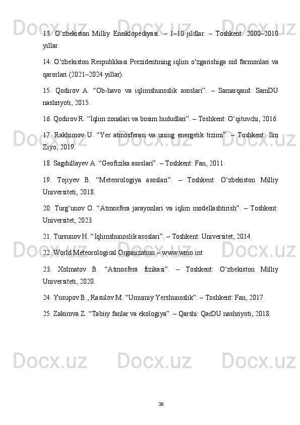 13.   O‘zbekiston   Milliy   Ensiklopediyasi.   –   1–10   jildlar.   –   Toshkent:   2000–2010
yillar.
14. O‘zbekiston Respublikasi  Prezidentining iqlim o‘zgarishiga oid farmonlari  va
qarorlari (2021–2024 yillar).
15.   Qodirov   A.   “Ob-havo   va   iqlimshunoslik   asoslari”.   –   Samarqand:   SamDU
nashriyoti, 2015.
16. Qodirov R. “Iqlim zonalari va bosim hududlari”. – Toshkent: O‘qituvchi, 2016.
17.   Rakhimov   U.   “Yer   atmosferasi   va   uning   energetik   tizimi”.   –   Toshkent:   Ilm
Ziyo, 2019.
18. Sagdullayev A. “Geofizika asoslari”. – Toshkent: Fan, 2011.
19.   Tojiyev   B.   “Meteorologiya   asoslari”.   –   Toshkent:   O‘zbekiston   Milliy
Universiteti, 2018.
20.   Turg‘unov   O.   “Atmosfera   jarayonlari   va   iqlim   modellashtirish”.   –   Toshkent:
Universitet, 2023.
21. Tursunov H. “Iqlimshunoslik asoslari”. – Toshkent: Universitet, 2014.
22. World Meteorological Organization – www.wmo.int
23.   Xolmatov   B.   “Atmosfera   fizikasi”.   –   Toshkent:   O‘zbekiston   Milliy
Universiteti, 2020.
24. Yusupov B., Rasulov M. “Umumiy Yershunoslik”. – Toshkent: Fan, 2017.
25. Zakirova Z. “Tabiiy fanlar va ekologiya”. – Qarshi: QarDU nashriyoti, 2018.
38