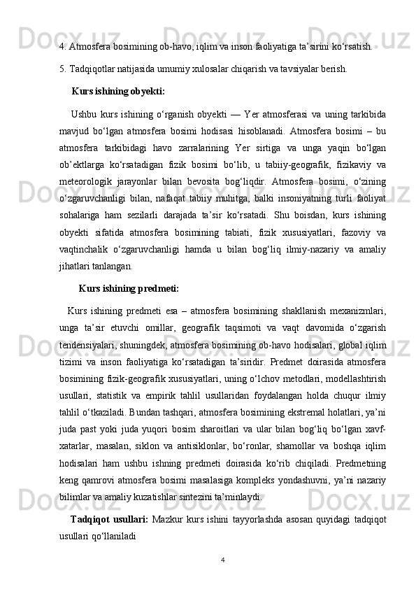 4. Atmosfera bosimining ob-havo, iqlim va inson faoliyatiga ta’sirini ko‘rsatish.
5. Tadqiqotlar natijasida umumiy xulosalar chiqarish va tavsiyalar berish.
     Kurs ishining obyekti:
      Ushbu   kurs   ishining   o‘rganish   obyekti   —   Yer   atmosferasi   va   uning   tarkibida
mavjud   bo‘lgan   atmosfera   bosimi   hodisasi   hisoblanadi.   Atmosfera   bosimi   –   bu
atmosfera   tarkibidagi   havo   zarralarining   Yer   sirtiga   va   unga   yaqin   bo‘lgan
ob’ektlarga   ko‘rsatadigan   fizik   bosimi   bo‘lib,   u   tabiiy-geografik,   fizikaviy   va
meteorologik   jarayonlar   bilan   bevosita   bog‘liqdir.   Atmosfera   bosimi,   o‘zining
o‘zgaruvchanligi   bilan,   nafaqat   tabiiy   muhitga,   balki   insoniyatning   turli   faoliyat
sohalariga   ham   sezilarli   darajada   ta’sir   ko‘rsatadi.   Shu   boisdan,   kurs   ishining
obyekti   sifatida   atmosfera   bosimining   tabiati,   fizik   xususiyatlari,   fazoviy   va
vaqtinchalik   o‘zgaruvchanligi   hamda   u   bilan   bog‘liq   ilmiy-nazariy   va   amaliy
jihatlari tanlangan.
Kurs ishining predmeti:
    Kurs   ishining   predmeti   esa   –   atmosfera   bosimining   shakllanish   mexanizmlari,
unga   ta’sir   etuvchi   omillar,   geografik   taqsimoti   va   vaqt   davomida   o‘zgarish
tendensiyalari, shuningdek, atmosfera bosimining ob-havo hodisalari, global iqlim
tizimi   va   inson   faoliyatiga   ko‘rsatadigan   ta’siridir.   Predmet   doirasida   atmosfera
bosimining fizik-geografik xususiyatlari, uning o‘lchov metodlari, modellashtirish
usullari,   statistik   va   empirik   tahlil   usullaridan   foydalangan   holda   chuqur   ilmiy
tahlil o‘tkaziladi. Bundan tashqari, atmosfera bosimining ekstremal holatlari, ya’ni
juda   past   yoki   juda   yuqori   bosim   sharoitlari   va   ular   bilan   bog‘liq   bo‘lgan   xavf-
xatarlar,   masalan,   siklon   va   antisiklonlar,   bo‘ronlar,   shamollar   va   boshqa   iqlim
hodisalari   ham   ushbu   ishning   predmeti   doirasida   ko‘rib   chiqiladi.   Predmetning
keng qamrovi   atmosfera  bosimi   masalasiga   kompleks  yondashuvni,  ya’ni   nazariy
bilimlar va amaliy kuzatishlar sintezini ta’minlaydi.
      Tadqiqot   usullari:   Mazkur   kurs   ishini   tayyorlashda   asosan   quyidagi   tadqiqot
usullari qo‘llaniladi
4