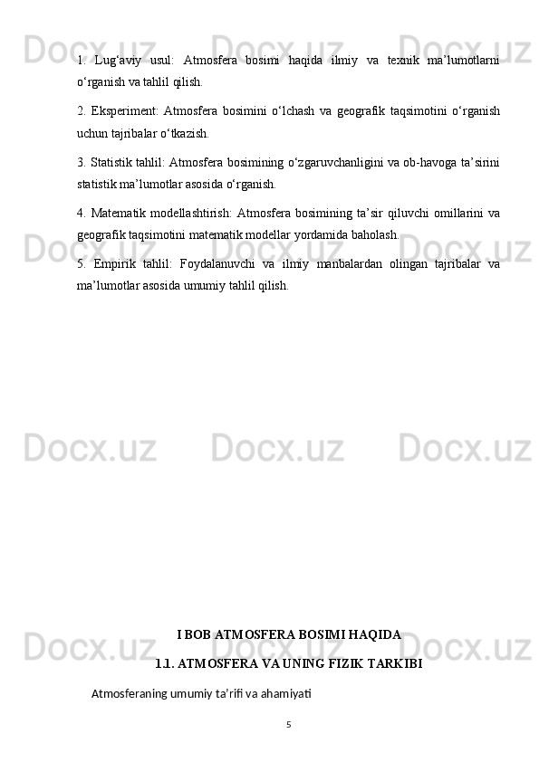 1.   Lug‘aviy   usul:   Atmosfera   bosimi   haqida   ilmiy   va   texnik   ma’lumotlarni
o‘rganish va tahlil qilish.
2.   Eksperiment:   Atmosfera   bosimini   o‘lchash   va   geografik   taqsimotini   o‘rganish
uchun tajribalar o‘tkazish.
3. Statistik tahlil: Atmosfera bosimining o‘zgaruvchanligini va ob-havoga ta’sirini
statistik ma’lumotlar asosida o‘rganish.
4.   Matematik   modellashtirish:   Atmosfera   bosimining   ta’sir   qiluvchi   omillarini   va
geografik taqsimotini matematik modellar yordamida baholash.
5.   Empirik   tahlil:   Foydalanuvchi   va   ilmiy   manbalardan   olingan   tajribalar   va
ma’lumotlar asosida umumiy tahlil qilish.
I BOB ATMOSFERA BOSIMI HAQIDA
1.1. ATMOSFERA VA UNING FIZIK TARKIBI
     Atmosferaning umumiy ta’rifi va ahamiyati
5