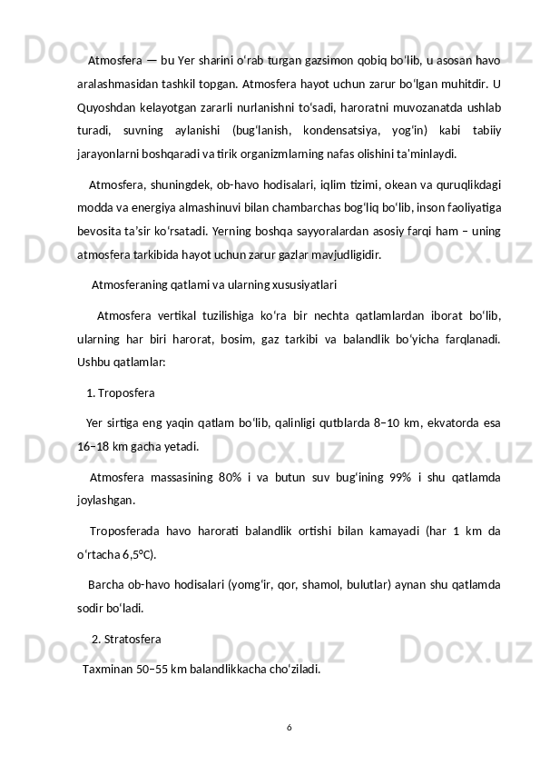 Atmosfera — bu Yer sharini o‘rab turgan gazsimon qobiq bo‘lib, u asosan havo
aralashmasidan tashkil topgan. Atmosfera hayot uchun zarur bo‘lgan muhitdir. U
Quyoshdan   kelayotgan   zararli  nurlanishni  to‘sadi,  haroratni  muvozanatda  ushlab
turadi,   suvning   aylanishi   (bug‘lanish,   kondensatsiya,   yog‘in)   kabi   tabiiy
jarayonlarni boshqaradi va tirik organizmlarning nafas olishini ta'minlaydi.
     Atmosfera, shuningdek, ob-havo hodisalari, iqlim tizimi, okean va quruqlikdagi
modda va energiya almashinuvi bilan chambarchas bog‘liq bo‘lib, inson faoliyatiga
bevosita ta’sir ko‘rsatadi. Yerning boshqa sayyoralardan asosiy farqi ham – uning
atmosfera tarkibida hayot uchun zarur gazlar mavjudligidir.
     Atmosferaning qatlami va ularning xususiyatlari
      Atmosfera   vertikal   tuzilishiga   ko‘ra   bir   nechta   qatlamlardan   iborat   bo‘lib,
ularning   har   biri   harorat,   bosim,   gaz   tarkibi   va   balandlik   bo‘yicha   farqlanadi.
Ushbu qatlamlar:
   1. Troposfera
    Yer   sirtiga  eng   yaqin   qatlam   bo‘lib,   qalinligi   qutblarda  8–10  km,   ekvatorda   esa
16–18 km gacha yetadi.
    Atmosfera   massasining   80%   i   va   butun   suv   bug‘ining   99%   i   shu   qatlamda
joylashgan.
    Troposferada   havo   harorati   balandlik   ortishi   bilan   kamayadi   (har   1   km   da
o‘rtacha 6,5°C).
     Barcha ob-havo hodisalari (yomg‘ir, qor, shamol, bulutlar) aynan shu qatlamda
sodir bo‘ladi.
     2. Stratosfera
  Taxminan 50–55 km balandlikkacha cho‘ziladi.
6