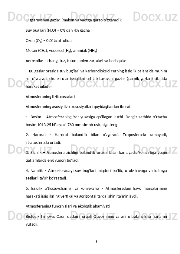 O‘zgaruvchan gazlar (makon va vaqtga qarab o‘zgaradi):
Suv bug‘lari (H₂O) – 0% dan 4% gacha
Ozon (O₃) – 0.01% atrofida
Metan (CH₄), vodorod (H₂), ammiak (NH₃)
Aerosollar – chang, tuz, tutun, polen zarralari va boshqalar
   Bu gazlar orasida suv bug‘lari va karbondioksid Yerning issiqlik balansida muhim
rol   o‘ynaydi,   chunki   ular   issiqlikni   ushlab   turuvchi   gazlar   (parnik   gazlari)   sifatida
harakat qiladi.
Atmosferaning fizik xossalari
Atmosferaning asosiy fizik xususiyatlari quyidagilardan iborat:
1.   Bosim   –   Atmosferaning   Yer   yuzasiga   qo‘llagan   kuchi.   Dengiz   sathida   o‘rtacha
bosim 1013,25 hPa yoki 760 mm simob ustuniga teng.
2.   Harorat   –   Harorat   balandlik   bilan   o‘zgaradi.   Troposferada   kamayadi,
stratosferada ortadi.
3.   Zichlik   –   Atmosfera   zichligi   balandlik   ortishi   bilan   kamayadi.   Yer   sirtiga   yaqin
qatlamlarda eng yuqori bo‘ladi.
4.   Namlik   –   Atmosferadagi   suv   bug‘lari   miqdori   bo‘lib,   u   ob-havoga   va   iqlimga
sezilarli ta’sir ko‘rsatadi.
5.   Issiqlik   o‘tkazuvchanligi   va   konveksiya   –   Atmosferadagi   havo   massalarining
harakati issiqlikning vertikal va gorizontal tarqalishini ta’minlaydi.
Atmosferaning funksiyalari va ekologik ahamiyati
Biologik   himoya:   Ozon   qatlami   orqali   Quyoshning   zararli   ultrabinafsha   nurlarini
yutadi.
8