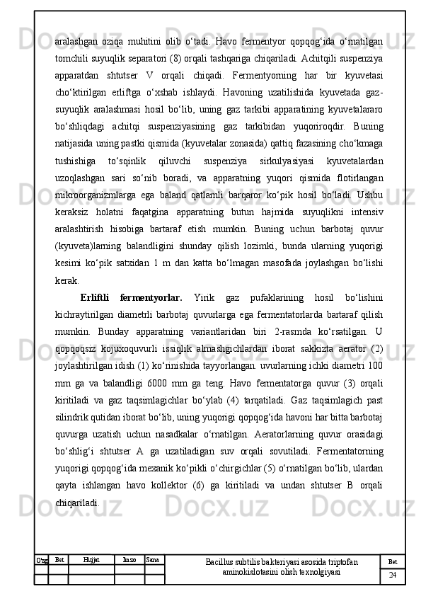 № Хужжат
Изм
24Bet
Bacillus subtilis bakteriyasi asosida triptofan 
aminokislotasini olish texnolgiyasiSanaImzoBet
Hujjat
O'zg aralashgan   oziqa   muhitini   olib   o‘tadi.   Havo   fermentyor   qopqog‘ida   o‘rnatilgan
tomchili suyuqlik separatori (8) orqali tashqariga chiqariladi. Achitqili suspenziya
apparatdan   shtutser   V   orqali   chiqadi.   Fermentyorning   har   bir   kyuvetasi
cho‘ktirilgan   erliftga   o‘xshab   ishlaydi.   Havoning   uzatilishida   kyuvetada   gaz-
suyuqlik   aralashmasi   hosil   bo‘lib,   uning   gaz   tarkibi   apparatining   kyuvetalararo
bo‘shliqdagi   achitqi   suspenziyasining   gaz   tarkibidan   yuqoriroqdir.   Buning
natijasida uning pastki qismida (kyuvetalar zonasida) qattiq fazasining cho‘kmaga
tushishiga   to‘sqinlik   qiluvchi   suspenziya   sirkulyasiyasi   kyuvetalardan
uzoqlashgan   sari   so‘nib   boradi,   va   apparatning   yuqori   qismida   flotirlangan
mikroorganizmlarga   ega   baland   qatlamli   barqaror   ko‘pik   hosil   bo‘ladi.   Ushbu
keraksiz   holatni   faqatgina   apparatning   butun   hajmida   suyuqlikni   intensiv
aralashtirish   hisobiga   bartaraf   etish   mumkin.   Buning   uchun   barbotaj   quvur
(kyuveta)larning   balandligini   shunday   qilish   lozimki,   bunda   ularning   yuqorigi
kesimi   ko‘pik   satxidan   1   m   dan   katta   bo‘lmagan   masofada   joylashgan   bo‘lishi
kerak.
Erliftli   fermentyorlar.   Yirik   gaz   pufaklarining   hosil   bo‘lishini
kichraytirilgan   diametrli   barbotaj   quvurlarga   ega   fermentatorlarda   bartaraf   qilish
mumkin.   Bunday   apparatning   variantlaridan   biri   2-rasmda   ko‘rsatilgan.   U
qopqoqsiz   kojuxoquvurli   issiqlik   almashgichlardan   iborat   sakkizta   aerator   (2)
joylashtirilgan idish (1) ko‘rinishida tayyorlangan. uvurlarning ichki diametri 100
mm   ga   va   balandligi   6000   mm   ga   teng.   Havo   fermentatorga   quvur   (3)   orqali
kiritiladi   va   gaz   taqsimlagichlar   bo‘ylab   (4)   tarqatiladi.   Gaz   taqsimlagich   past
silindrik qutidan iborat bo‘lib, uning yuqorigi qopqog‘ida havoni har bitta barbotaj
quvurga   uzatish   uchun   nasadkalar   o‘rnatilgan.   Aeratorlarning   quvur   orasidagi
bo‘shlig‘i   shtutser   A   ga   uzatiladigan   suv   orqali   sovutiladi.   Fermentatorning
yuqorigi qopqog‘ida mexanik ko‘pikli o‘chirgichlar (5) o‘rnatilgan bo‘lib, ulardan
qayta   ishlangan   havo   kollektor   (6)   ga   kiritiladi   va   undan   shtutser   B   orqali
chiqariladi. 