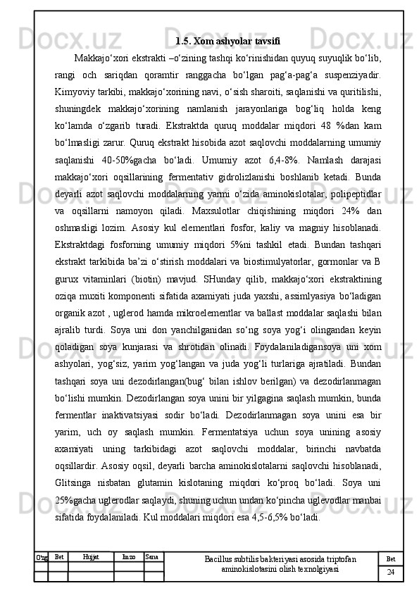 № Хужжат
Изм
24Bet
Bacillus subtilis bakteriyasi asosida triptofan 
aminokislotasini olish texnolgiyasiSanaImzoBet
Hujjat
O'zg 1.5. Xom ashyolar tavsifi
Makkajo‘xori ekstrakti –o‘zining tashqi ko‘rinishidan quyuq suyuqlik bo‘lib,
rangi   och   sariqdan   qoramtir   ranggacha   bo‘lgan   pag‘a-pag‘a   suspenziyadir.
Kimyoviy tarkibi, makkajo‘xorining navi, o‘sish sharoiti, saqlanishi va quritilishi,
shuningdek   makkajo‘xorining   namlanish   jarayonlariga   bog‘liq   holda   keng
ko‘lamda   o‘zgarib   turadi.   Ekstraktda   quruq   moddalar   miqdori   48   %dan   kam
bo‘lmasligi  zarur. Quruq ekstrakt  hisobida azot  saqlovchi  moddalarning umumiy
saqlanishi   40-50%gacha   bo‘ladi.   Umumiy   azot   6,4-8%.   Namlash   darajasi
makkajo‘xori   oqsillarining   fermentativ   gidrolizlanishi   boshlanib   ketadi.   Bunda
deyarli   azot   saqlovchi   moddalarning   yarmi   o‘zida   aminokislotalar,   polipeptidlar
va   oqsillarni   namoyon   qiladi.   Maxsulotlar   chiqishining   miqdori   24%   dan
oshmasligi   lozim.   Asosiy   kul   elementlari   fosfor,   kaliy   va   magniy   hisoblanadi.
Ekstraktdagi   fosforning   umumiy   miqdori   5%ni   tashkil   etadi.   Bundan   tashqari
ekstrakt  tarkibida  ba’zi   o‘stirish  moddalari  va  biostimulyatorlar,  gormonlar   va  B
gurux   vitaminlari   (biotin)   mavjud.   SHunday   qilib,   makkajo‘xori   ekstraktining
oziqa muxiti komponenti sifatida axamiyati juda yaxshi, assimlyasiya  bo‘ladigan
organik azot , uglerod hamda mikroelementlar va ballast moddalar saqlashi  bilan
ajralib   turdi.   Soya   uni   don   yanchilganidan   so‘ng   soya   yog‘i   olingandan   keyin
qoladigan   soya   kunjarasi   va   shrotidan   olinadi.   Foydalaniladigansoya   uni   xom
ashyolari,   yog‘siz,   yarim   yog‘langan   va   juda   yog‘li   turlariga   ajratiladi.   Bundan
tashqari   soya   uni   dezodirlangan(bug‘   bilan   ishlov   berilgan)   va   dezodirlanmagan
bo‘lishi mumkin. Dezodirlangan soya unini bir yilgagina saqlash mumkin, bunda
fermentlar   inaktivatsiyasi   sodir   bo‘ladi.   Dezodirlanmagan   soya   unini   esa   bir
yarim,   uch   oy   saqlash   mumkin.   Fermentatsiya   uchun   soya   unining   asosiy
axamiyati   uning   tarkibidagi   azot   saqlovchi   moddalar,   birinchi   navbatda
oqsillardir.   Asosiy   oqsil,   deyarli   barcha   aminokislotalarni   saqlovchi   hisoblanadi,
Glitsinga   nisbatan   glutamin   kislotaning   miqdori   ko‘proq   bo‘ladi.   Soya   uni
25%gacha uglerodlar saqlaydi, shuning uchun undan ko‘pincha uglevodlar manbai
sifatida foydalaniladi.  Kul moddalari miqdori esa 4,5-6,5% bo‘ladi. 
