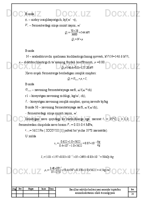 № Хужжат
Изм
24Bet
Bacillus subtilis bakteriyasi asosida triptofan 
aminokislotasini olish texnolgiyasiSanaImzoBet
Hujjat
O'zg Bunda q1
 – nisbiy issiqlikajratgich, kj/(
m 3
  ·s); 
V1
 – fermenterdagi oziqa muxit xajmi, 
m 3	
Q1=	70	∗28	
3600	=544	kVt
Q
2 = N ∗ μ
Bunda
 N – aralashtiruvchi qurilmani kuchlantirgichning quvvati, kVt N=146.6 kVt;	
μ
 – elektrkuchlantirgich ta’sirining foydali koeffitsienti, 	μ  =0.80. 	
Q2=146.6	∗0.8	=177.28	kVt
Xavo orqali fermenterga beriladigan issiqlik miqdori: 	
Q3=Ghavo	∗ρ1∗I1
Bunda 
G
h avo  – xavoning fermentatsiyaga sarfi, 	
m3 /(	m3 *ch)
r1 – kirayotgan xavoning zichligi, kg/	
m3 ; ch); 	
I1
 - kirayotgan xavoning issiqlik miqdori, quruq xavodv kj/kg
Bunda 50 – xavoning fermentatsiyaga sarfi, 
m 3
/(
m 3
ch);
- fermenterdagi oziqa muxiti xajmi, 	
m3 . 
Ishlatilgan   xavo   quyidagi   ko‘rsatkichlarga   ega:   xarorat  	
t2   =   35°C;   j   =   1,0;
fermenterdan chiqishda xavo bosim  P
2  = 0.03-0.4 MPa; 	
r¿'y
= 5622 Pa ( XXXVIII [1] jadval bo‘yicha 35°S xaroratda). 
U xolda 	
x2=	0.622	∗1.0	∗5622	
0.4	∗10	6−1.0	∗5622	
=	8.87	∗10	−3kg
kg	
I2=(1.01	+1.97	∗8.8	3∗10	−3)∗35	+2493	∗8.83	∗10	−3=58	kDj	/kg	
ρ2=	3.48	∗10	−3	
35	+273	∗(0.4	∗10	6−	0.378	∗1.0	∗5622	)=	4.5	kg	/m3 