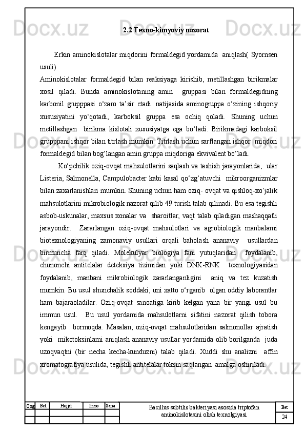 № Хужжат
Изм
24Bet
Bacillus subtilis bakteriyasi asosida triptofan 
aminokislotasini olish texnolgiyasiSanaImzoBet
Hujjat
O'zg 2.2 Texno-kimyoviy nazorat
Erkin aminokislotalar miqdorini formaldegid yordamida   aniqlash( Syornsen
usuli). 
Aminokislotalar   formaldegid   bilan   reaksiyaga   kirishib,   metillashgan   birikmalar
xosil   qiladi.   Bunda   aminokislotaning   amin     gruppasi   bilan   formaldegidning
karbonil   grupppasi   o‘zaro   ta’sir   etadi.   natijasida   aminogruppa   o‘zining   ishqoriy
xususiyatini   yo‘qotadi,   karboksil   gruppa   esa   ochiq   qoladi.   Shuning   uchun
metillashgan     birikma   kislotali   xususiyatga   ega   bo‘ladi.   Birikmadagi   karboksil
grupppani ishqor bilan titrlash mumkin. Titrlash uchun sarflangan ishqor  miqdori
formaldegid bilan bog‘langan amin gruppa miqdoriga ekvivalent bo‘ladi.
Ko‘pchilik oziq-ovqat mahsulotlarini saqlash va tashish jarayonlarida,   ular
Listeria, Salmonella, Campulobacter  kabi  kasal  qo‘zg‘atuvchi   mikroorganizmlar
bilan zaxarlanishlari mumkin. Shuning uchun ham oziq- ovqat va qishloq-xo‘jalik
mahsulotlarini mikrobiologik nazorat qilib 49 turish talab qilinadi. Bu esa tegishli
asbob-uskunalar, maxsus xonalar  va   sharoitlar, vaqt  talab qiladigan mashaqqatli
jarayondir.     Zararlangan   oziq-ovqat   mahsulotlari   va   agrobiologik   manbalarni
biotexnologiyaning   zamonaviy   usullari   orqali   baholash   ananaviy     usullardan
birmuncha   farq   qiladi.   Molekulyar   biologiya   fani   yutuqlaridan     foydalanib,
chunonchi   antitelalar   deteksiya   tizimidan   yoki   DNK-RNK     texnologiyasidan
foydalanib,   manbani   mikrobiologik   zararlanganligini     aniq   va   tez   kuzatish
mumkin. Bu usul shunchalik soddaki, uni xatto o‘rganib   olgan oddiy laborantlar
ham   bajaraoladilar.   Oziq-ovqat   sanoatiga   kirib   kelgan   yana   bir   yangi   usul   bu
immun   usul.     Bu   usul   yordamida   mahsulotlarni   sifatini   nazorat   qilish   tobora
kengayib     bormoqda.   Masalan,   oziq-ovqat   mahsulotlaridan   salmonollar   ajratish
yoki    mikotoksinlarni  aniqlash  ananaviy  usullar  yordamida olib borilganda   juda
uzoqvaqtni   (bir   necha   kecha-kunduzni)   talab   qiladi.   Xuddi   shu   analizni     affin
xromatografiya usulida, tegishli antitelalar toksin saqlangan  amalga oshiriladi.  