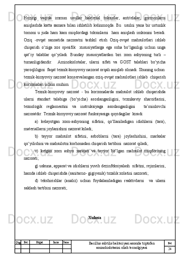 № Хужжат
Изм
24Bet
Bacillus subtilis bakteriyasi asosida triptofan 
aminokislotasini olish texnolgiyasiSanaImzoBet
Hujjat
O'zg Hozirgi   vaqtda   immun   usullar   bakterial   toksinlar,   antitelalar,   gormonlarni
aniqlashda katta samara bilan ishlatilib kelinmoqda. Bu   usulni  yana bir  ustunlik
tomoni   u   juda   ham   kam   miqdordagi   toksinlarni     ham   aniqlash   imkonini   beradi.
Oziq   -ovqat   sanoatida   nazoratni   tashkil   etish   Oziq-ovqat   mahsulotlari   ishlab
chiqarish   o‘ziga   xos   spesifik     xususiyatlarga   ega   soha   bo‘lganligi   uchun   unga
qat’iy   talablar   qo‘yiladi.   Bunday   xususiyatlardan   biri   xom   ashyoning   turli   –
tumanligidandir.     Aminokislotalar,   ularni   sifati   va   GOST   talablari   bo‘yicha
yaroqliligini  faqat texnik-kimyoviy nazorat orqali aniqlab olinadi. Shuning uchun
texnik-kimyoviy nazorat konservalangan oziq-ovqat mahsulotlari ishlab  chiqarish
korxonalari uchun muhim.
Texnik-kimyoviy   nazorat   -   bu   korxonalarda   mahsulot   ishlab   chiqarishda
ularni   standart   talabiga   (bo‘yicha)   asoslanganligini,   texnikaviy   sharoitlarini,
texnologik   reglamentini   va   instruksiyaga   asoslanganligini     ta’minlovchi
nazoratdir. Texnik-kimyoviy nazorat funksiyasiga quyidagilar  kiradi: 
a)   kelayotgan   xom-ashyoning   sifatini,   qo‘llaniladigan   idishlarni   (tara),
materiallarni joylanishini nazorat kiladi; 
b)   tayyor   mahsulot   sifatini,   asboblarni   (tara)   joylashishini,   markalar
qo‘yilishini va mahsulotni korhonadan chiqarish tartibini  nazorat qiladi; 
v)   ketgan   xom   ashyo   xarajati   va   tayyor   bo‘lgan   mahsulot   miqdorining
nazorati; 
g) uskuna, apparat va idishlarni yuvib dezinfeksiyalash  sifatini, rejimlarini,
hamda ishlab chiqarishda (sanitarno- gigiyenik) tozalik xolatini nazorati; 
d)   tekshirishlar   (analiz)   uchun   foydalaniladigan   reaktivlarni     va   ularni
saklash tartibini nazorati;
Xulosa 