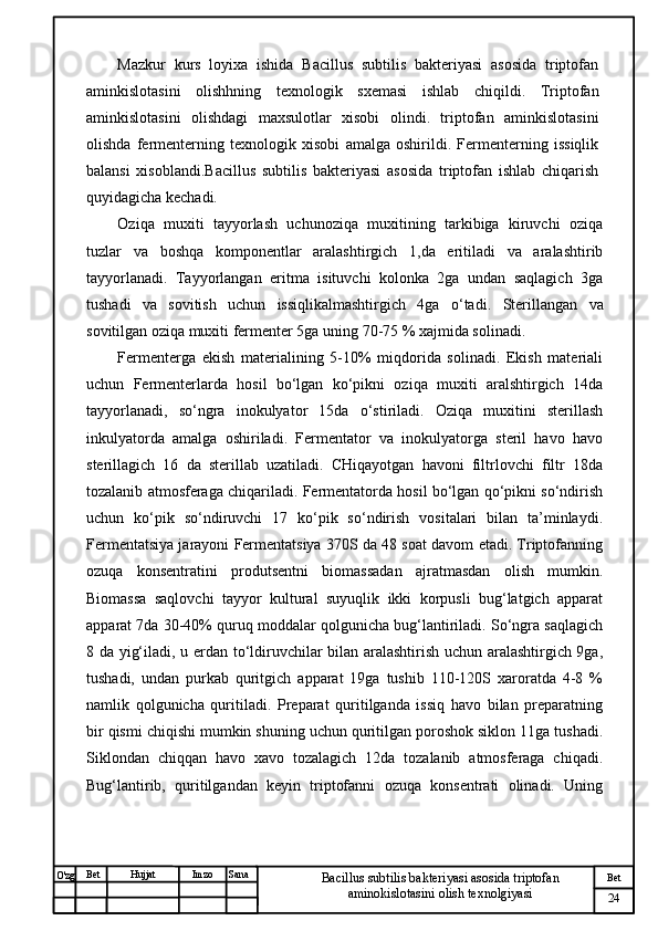 № Хужжат
Изм
24Bet
Bacillus subtilis bakteriyasi asosida triptofan 
aminokislotasini olish texnolgiyasiSanaImzoBet
Hujjat
O'zg Mazkur   kurs   loyixa   ishida   Bacillus   subtilis   bakteriyasi   asosida   triptofan
aminkislotasini   olishhning   texnologik   sxemasi   ishlab   chiqildi.   Triptofan
aminkislotasini   olishdagi   maxsulotlar   xisobi   olindi.   triptofan   aminkislotasini
olishda   fermenterning   texnologik   xisobi   amalga   oshirildi.   Fermenterning   issiqlik
balansi   xisoblandi.Bacillus   subtilis   bakteriyasi   asosida   triptofan   ishlab   chiqarish
quyidagicha kechadi.
Oziqa   muxiti   tayyorlash   uchunoziqa   muxitining   tarkibiga   kiruvchi   oziqa
tuzlar   va   boshqa   komponentlar   aralashtirgich   1,da   eritiladi   va   aralashtirib
tayyorlanadi.   Tayyorlangan   eritma   isituvchi   kolonka   2ga   undan   saqlagich   3ga
tushadi   va   sovitish   uchun   issiqlikalmashtirgich   4ga   o‘tadi.   Sterillangan   va
sovitilgan oziqa muxiti fermenter 5ga uning 70-75 % xajmida solinadi. 
Fermenterga   ekish   materialining   5-10%   miqdorida   solinadi.   Ekish   materiali
uchun   Fermenterlarda   hosil   bo‘lgan   ko‘pikni   oziqa   muxiti   aralshtirgich   14da
tayyorlanadi,   so‘ngra   inokulyator   15da   o‘stiriladi.   Oziqa   muxitini   sterillash
inkulyatorda   amalga   oshiriladi.   Fermentator   va   inokulyatorga   steril   havo   havo
sterillagich   16   da   sterillab   uzatiladi.   CHiqayotgan   havoni   filtrlovchi   filtr   18da
tozalanib atmosferaga chiqariladi. Fermentatorda hosil bo‘lgan qo‘pikni so‘ndirish
uchun   ko‘pik   so‘ndiruvchi   17   ko‘pik   so‘ndirish   vositalari   bilan   ta’minlaydi.
Fermentatsiya jarayoni Fermentatsiya 370S da 48 soat davom etadi. Triptofanning
ozuqa   konsentratini   produtsentni   biomassadan   ajratmasdan   olish   mumkin.
Biomassa   saqlovchi   tayyor   kultural   suyuqlik   ikki   korpusli   bug‘latgich   apparat
apparat 7da 30-40% quruq moddalar qolgunicha bug‘lantiriladi. So‘ngra saqlagich
8 da yig‘iladi, u erdan to‘ldiruvchilar bilan aralashtirish uchun aralashtirgich 9ga,
tushadi,   undan   purkab   quritgich   apparat   19ga   tushib   110-120S   xaroratda   4-8   %
namlik   qolgunicha   quritiladi.   Preparat   quritilganda   issiq   havo   bilan   preparatning
bir qismi chiqishi mumkin shuning uchun quritilgan poroshok siklon 11ga tushadi.
Siklondan   chiqqan   havo   xavo   tozalagich   12da   tozalanib   atmosferaga   chiqadi.
Bug‘lantirib,   quritilgandan   keyin   triptofanni   ozuqa   konsentrati   olinadi.   Uning 