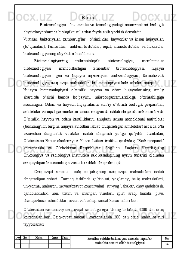 № Хужжат
Изм
24Bet
Bacillus subtilis bakteriyasi asosida triptofan 
aminokislotasini olish texnolgiyasiSanaImzoBet
Hujjat
O'zg                             Kirish    
                    Biotexnologiya   -   bu   texnika   va   texnologiyadagi   muammolarni   biologik
obyektlaryordamida biologik usullardan foydalanib yechish demakdir.
Viruslar,   bakteriyalar,   zamburug‘lar,     o‘simliklar,   hayvonlar   va   inson   hujayralari
(to‘qimalari),   fermentlar,     nuklein   kislotalar,   oqsil,   aminokislotalar   va   hokazolar
biotexnologiyaning obyektlari hisoblanadi.
  Biotexnologiyaning   mikrobiologik   biotexnologiya,   membranalar
biotexnologiyasi,   immobillashgan   fermentlar   biotexnologiyasi,   hujayra
biotexnologiyasi,   gen   va   hujayra   injeneriyasi   biotexnologiyasi,   farmatsevtik
biotexnologiya, oziq-ovqat mahsulotlari biotexnologiyasi kabi sohalari mavjud.
Hujayra   biotexnologiyasi   o simlik,   hayvon   va   odam   hujayralarining   sun iyʻ ʼ
sharoitda   o sishi   hamda   ko payishi   mikroorganizmlarnikiga   o xshashligiga	
ʻ ʻ ʻ
asoslangan.   Odam   va   hayvon   hujayralarini   sun iy   o stirish   biologik   preparatlar,	
ʼ ʻ
antitelolar va oqsil garmonlarini sanoat miqyosida ishlab chiqarish imkonini berdi.
O simlik,   hayvon   va   odam   kasalliklarini   aniqlash   uchun   monoklonal   antitelolar	
ʻ
(boshlang ich birgina hujayra avlodlari ishlab chiqaradigan antitelolar) asosida o ta	
ʻ ʻ
sezuvchan   diagnostik   vositalar   ishlab   chiqarish   yo lga   qo yildi.   Jumladan,	
ʻ ʻ
O zbekiston Fanlar akademiyasi Yadro fizikasi instituti qoshidagi "Radiopreparat"	
ʻ
korxonasida   va   O zbekiston   Respublikasi   Sog liqni   Saqlash   Vazirligining	
ʻ ʻ
Onkologiya   va   radiologiya   institutida   rak   kasalligining   ayrim   turlarini   oldindan
aniqlaydigan biotexnologik vositalar ishlab chiqarilmoqda.
Oziq-ovqat   sanoati   –   xalq   xo jaligining   oziq-ovqat   mahsulotlari   ishlab	
ʻ
chiqaradigan   sohasi.   Tarmoq   tarkibida   go sht-sut,   yog -moy,   baliq   mahsulotlari,	
ʻ ʻ
un-yorma, makaron, mevasabzavot konservalari, sut-yog , shakar, choy qadokdash,	
ʻ
qandolatchilik,   non,   uzum   va   shampan   vinolari,   spirt,   araq,   tamaki,   pivo,
chanqovbosar ichimliklar, sovun va boshqa sanoat korxo-nalari bor.
O zbekiston zamonaviy oziq-ovqat sanoatiga ega.  	
ʻ Uning tarkibida 3200 dan ortiq
korxonalar   bor.   Oziq-ovqat   sanoati     korxonalarida   200   dan   ortiq   mahsulot   turi
tayyorlanadi. 
