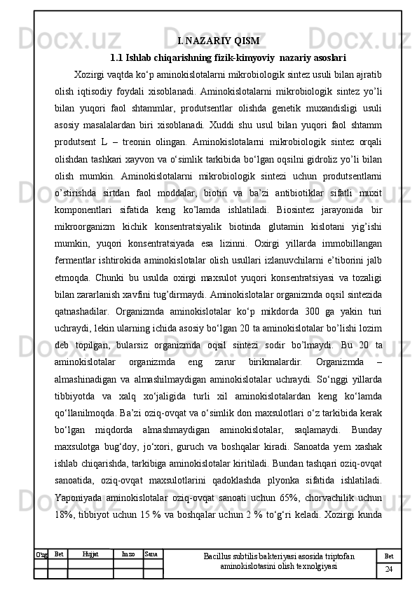 № Хужжат
Изм
24Bet
Bacillus subtilis bakteriyasi asosida triptofan 
aminokislotasini olish texnolgiyasiSanaImzoBet
Hujjat
O'zg I. NAZARIY QISM
1.1 Ishlab chiqarishning fizik-kimyoviy  nazariy asoslari
Xozirgi vaqtda ko‘p aminokislotalarni mikrobiologik sintez usuli bilan ajratib
olish   iqtisodiy   foydali   xisoblanadi.   Aminokislotalarni   mikrobiologik   sintez   yo’li
bilan   yuqori   faol   shtammlar,   produtsentlar   olishda   genetik   muxandisligi   usuli
asosiy   masalalardan   biri   xisoblanadi.   Xuddi   shu   usul   bilan   yuqori   faol   shtamm
produtsent   L   –   treonin   olingan.   Aminokislotalarni   mikrobiologik   sintez   orqali
olishdan tashkari xayvon va o‘simlik tarkibida bo‘lgan oqsilni gidroliz yo’li bilan
olish   mumkin.   Aminokislotalarni   mikrobiologik   sintezi   uchun   produtsentlarni
o’stirishda   sirtdan   faol   moddalar,   biotin   va   ba’zi   antibiotiklar   sifatli   muxit
komponentlari   sifatida   keng   ko’lamda   ishlatiladi.   Biosintez   jarayonida   bir
mikroorganizm   kichik   konsentratsiyalik   biotinda   glutamin   kislotani   yig’ishi
mumkin,   yuqori   konsentratsiyada   esa   lizinni.   Oxirgi   yillarda   immobillangan
fermentlar   ishtirokida   aminokislotalar   olish   usullari   izlanuvchilarni   e’tiborini   jalb
etmoqda.   Chunki   bu   usulda   oxirgi   maxsulot   yuqori   konsentratsiyasi   va   tozaligi
bilan zararlanish xavfini tug’dirmaydi. Aminokislotalar organizmda oqsil sintezida
qatnashadilar.   Organizmda   aminokislotalar   ko‘p   mikdorda   300   ga   yakin   turi
uchraydi, lekin ularning ichida asosiy bo‘lgan 20 ta aminokislotalar bo’lishi lozim
deb   topilgan,   bularsiz   organizmda   oqsil   sintezi   sodir   bo’lmaydi.   Bu   20   ta
aminokislotalar   organizmda   eng   zarur   birikmalardir.   Organizmda   –
almashinadigan   va   almashilmaydigan   aminokislotalar   uchraydi.   So‘nggi   yillarda
tibbiyotda   va   xalq   xo‘jaligida   turli   xil   aminokislotalardan   keng   ko‘lamda
qo‘llanilmoqda. Ba’zi oziq-ovqat va o‘simlik don maxsulotlari o‘z tarkibida kerak
bo‘lgan   miqdorda   almashmaydigan   aminokislotalar,   saqlamaydi.   Bunday
maxsulotga   bug‘doy,   jo‘xori,   guruch   va   boshqalar   kiradi.   Sanoatda   yem   xashak
ishlab chiqarishda, tarkibiga aminokislotalar kiritiladi. Bundan tashqari oziq-ovqat
sanoatida,   oziq-ovqat   maxsulotlarini   qadoklashda   plyonka   sifatida   ishlatiladi.
Yaponiyada   aminokislotalar   oziq-ovqat   sanoati   uchun   65%,   chorvachilik   uchun
18%, tibbiyot  uchun 15 %  va boshqalar  uchun 2 %  to‘g‘ri  keladi. Xozirgi  kunda 
