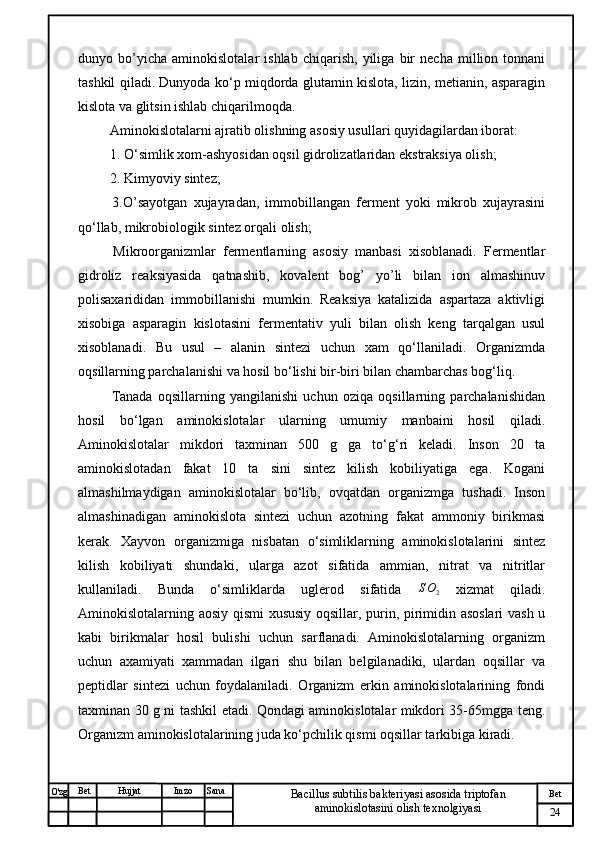 № Хужжат
Изм
24Bet
Bacillus subtilis bakteriyasi asosida triptofan 
aminokislotasini olish texnolgiyasiSanaImzoBet
Hujjat
O'zg dunyo   bo’yicha   aminokislotalar   ishlab   chiqarish,   yiliga   bir   necha   million   tonnani
tashkil qiladi. Dunyoda ko‘p miqdorda glutamin kislota, lizin, metianin, asparagin
kislota va glitsin ishlab chiqarilmoqda.
 Aminokislotalarni ajratib olishning asosiy usullari quyidagilardan iborat:
 1. O‘simlik xom-ashyosidan oqsil gidrolizatlaridan ekstraksiya olish;
 2. Kimyoviy sintez;
  3.O’sayotgan   xujayradan,   immobillangan   ferment   yoki   mikrob   xujayrasini
qo‘llab, mikrobiologik sintez orqali olish;
  Mikroorganizmlar   fermentlarning   asosiy   manbasi   xisoblanadi.   Fermentlar
gidroliz   reaksiyasida   qatnashib,   kovalent   bog’   yo’li   bilan   ion   almashinuv
polisaxarididan   immobillanishi   mumkin.   Reaksiya   katalizida   aspartaza   aktivligi
xisobiga   asparagin   kislotasini   fermentativ   yuli   bilan   olish   keng   tarqalgan   usul
xisoblanadi.   Bu   usul   –   alanin   sintezi   uchun   xam   qo‘llaniladi.   Organizmda
oqsillarning parchalanishi va hosil bo‘lishi bir-biri bilan chambarchas bog‘liq.
  Tanada   oqsillarning   yangilanishi   uchun   oziqa   oqsillarning   parchalanishidan
hosil   bo‘lgan   aminokislotalar   ularning   umumiy   manbaini   hosil   qiladi.
Aminokislotalar   mikdori   taxminan   500   g   ga   to‘g‘ri   keladi.   Inson   20   ta
aminokislotadan   fakat   10   ta   sini   sintez   kilish   kobiliyatiga   ega.   Kogani
almashilmaydigan   aminokislotalar   bo‘lib,   ovqatdan   organizmga   tushadi.   Inson
almashinadigan   aminokislota   sintezi   uchun   azotning   fakat   ammoniy   birikmasi
kerak.   Xayvon   organizmiga   nisbatan   o‘simliklarning   aminokislotalarini   sintez
kilish   kobiliyati   shundaki,   ularga   azot   sifatida   ammian,   nitrat   va   nitritlar
kullaniladi.   Bunda   o‘simliklarda   uglerod   sifatida   S O
2   xizmat   qiladi.
Aminokislotalarning aosiy qismi  xususiy oqsillar, purin, pirimidin asoslari  vash u
kabi   birikmalar   hosil   bulishi   uchun   sarflanadi.   Aminokislotalarning   organizm
uchun   axamiyati   xammadan   ilgari   shu   bilan   belgilanadiki,   ulardan   oqsillar   va
peptidlar   sintezi   uchun   foydalaniladi.   Organizm   erkin   aminokislotalarining   fondi
taxminan 30 g ni tashkil etadi. Qondagi aminokislotalar mikdori 35-65mgga teng.
Organizm aminokislotalarining juda ko‘pchilik qismi oqsillar tarkibiga kiradi. 