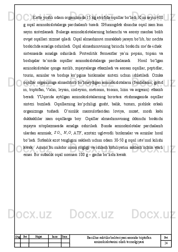 № Хужжат
Изм
24Bet
Bacillus subtilis bakteriyasi asosida triptofan 
aminokislotasini olish texnolgiyasiSanaImzoBet
Hujjat
O'zg  Katta yoshli odam organizmida 15 kg atrofida oqsillar bo‘ladi. Kun sayin 400
g oqsil  aminokislotalarga parchalanib turadi. SHuningdek shuncha oqsil  xam  kun
sayin  sintezlanadi.  Bularga  aminokislotalarning birlamchi   va asosiy   manbai  bolib
ovqat oqsillari xizmat qiladi. Oqsil almashinuvi murakkab jarayn bo‘lib, bir nechta
boskichda amalga oshiriladi. Oqsil almashinuvining birinchi boskichi me’da-ichak
sistemasida   amalga   oshiriladi.   Proteolitik   fermentlar   ya’ni   pepsin,   tripsin   va
boshqalar   ta’sirida   oqsillar   aminokislotalarga   parchalanadi.     Hosil   bo‘lgan
aminokislotalar qonga surilib, xujayralarga etkaziladi va asosan oqsillar, peptidlar,
tourin,   aminlar   va   boshqa   ko‘pgina   birikmalar   sintezi   uchun   ishlatiladi.   Ozuka
oqsillar organizmga almashtirib bo‘lmaydigan aminokislotalarni (fenilalanin, gistid
in,   triptofan,   Valin,   leysin,   izoleysin,   metionin,   trionin,   lizin   va   argenin)   etkazib
beradi.   YUqorida   aytilgan   aminokislotalarning   birortasi   etishmaganida   oqsillar
sintezi   buziladi.   Oqsillarning   ko‘pchiligi   gusht,   balik,   tuxum,   pishlok   orkali
organizmga   tushadi.   O‘simlik   maxsulotlaridan   loviya,   nuxat,   mosh   kabi
dukkaklilar   xam   oqsillarga   boy.   Oqsillar   almashinuvining   ikkinchi   boskichi
xujayra   sitoplazmasida   amalga   oshiriladi.   Bunda   aminokislotalar   parchalanib
ulardan   ammiak,   S O
2 ,   N
2 O
,   ATF,   azotsiz   uglevodli   birikmalar   va   aminlar   hosil
bo‘ladi. Sutkalik azot tengligini saklash uchun odam 30-50 g oqsil iste’mol kilishi
kerak.  Ammo bu mikdor inson sogligi va ishlash kobiliyatini saklash uchun etarli
emas. Bir sutkalik oqsil normasi 100 g – gacha bo‘lishi kerak.
  