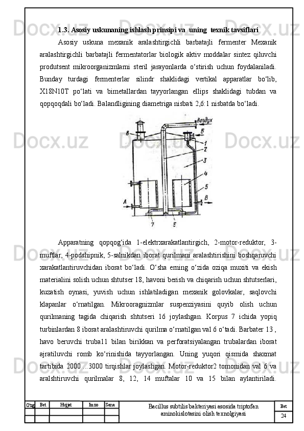 № Хужжат
Изм
24Bet
Bacillus subtilis bakteriyasi asosida triptofan 
aminokislotasini olish texnolgiyasiSanaImzoBet
Hujjat
O'zg 1.3. Asosiy uskunaning ishlash prinsipi va   uning  texnik tavsiflari
Asosiy   uskuna   mexanik   aralashtirgichli   barbatajli   fermenter   Mexanik
aralashtirgichli   barbatajli   fermentatorlar   biologik   aktiv   moddalar   sintez   qiluvchi
produtsent   mikroorganizmlarni   steril   jarayonlarda   o‘stirish   uchun   foydalaniladi.
Bunday   turdagi   fermenterlar   silindr   shaklidagi   vertikal   apparatlar   bo‘lib,
X18N10T   po‘lati   va   bimetallardan   tayyorlangan   ellips   shaklidagi   tubdan   va
qopqoqdali bo‘ladi. Balandligining diametriga nisbati 2,6:1 nisbatda bo‘ladi. 
Apparatning   qopqog‘ida   1-elektrxarakatlantirgich,   2-motor-reduktor,   3-
muftlar,   4-podshipnik,   5-salnikdan   iborat   qurilmani   aralashtirishini   boshqaruvchi
xarakatlantiruvchidan   iborat   bo‘ladi.   O‘sha   erning   o‘zida   oziqa   muxiti   va   ekish
materialini solish uchun shtutser 18, havoni berish va chiqarish uchun shtutserlari,
kuzatish   oynasi,   yuvish   uchun   ishlatiladigan   mexanik   golovkalar,   saqlovchi
klapanlar   o‘rnatilgan.   Mikrooragnizmlar   suspenziyasini   quyib   olish   uchun
qurilmaning   tagida   chiqarish   shtutseri   16   joylashgan.   Korpus   7   ichida   yopiq
turbinlardan 8 iborat aralashtiruvchi qurilma o‘rnatilgan val 6 o‘tadi. Barbater 13 ,
havo   beruvchi   truba11   bilan   birikkan   va   perforatsiyalangan   trubalardan   iborat
ajratiluvchi   romb   ko‘rinishida   tayyorlangan.   Uning   yuqori   qismida   shaxmat
tartibida  2000 ...3000  tirqishlar   joylashgan.  Motor-reduktor2 tomonidan  val  6  va
aralshtiruvchi   qurilmalar   8,   12,   14   muftalar   10   va   15   bilan   aylantiriladi. 