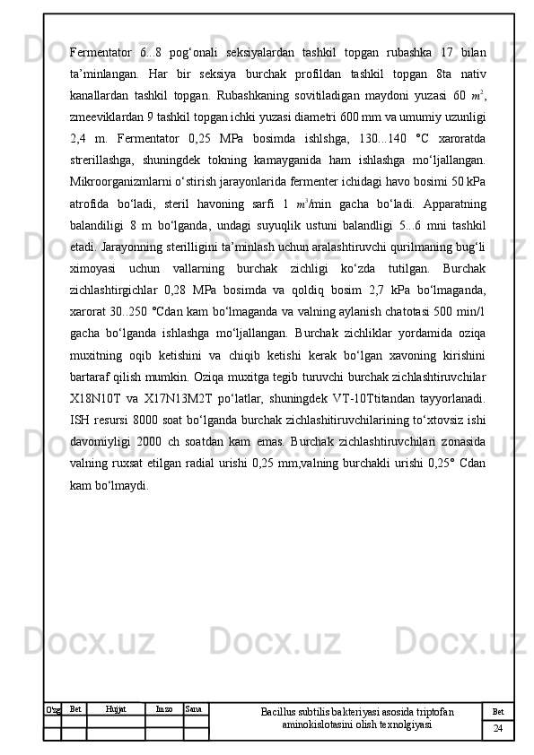 № Хужжат
Изм
24Bet
Bacillus subtilis bakteriyasi asosida triptofan 
aminokislotasini olish texnolgiyasiSanaImzoBet
Hujjat
O'zg Fermentator   6...8   pog‘onali   seksiyalardan   tashkil   topgan   rubashka   17   bilan
ta’minlangan.   Har   bir   seksiya   burchak   profildan   tashkil   topgan   8ta   nativ
kanallardan   tashkil   topgan.   Rubashkaning   sovitiladigan   maydoni   yuzasi   60  m2 ,
zmeeviklardan 9 tashkil topgan ichki yuzasi diametri 600 mm va umumiy uzunligi
2,4   m.   Fermentator   0,25   MPa   bosimda   ishlshga,   130...140   °C   xaroratda
strerillashga,   shuningdek   tokning   kamayganida   ham   ishlashga   mo‘ljallangan.
Mikroorganizmlarni o‘stirish jarayonlarida fermenter ichidagi havo bosimi 50 kPa
atrofida   bo‘ladi,   steril   havoning   sarfi   1  
m 3
/min   gacha   bo‘ladi.   Apparatning
balandiligi   8   m   bo‘lganda,   undagi   suyuqlik   ustuni   balandligi   5...6   mni   tashkil
etadi. Jarayonning sterilligini ta’minlash uchun aralashtiruvchi qurilmaning bug‘li
ximoyasi   uchun   vallarning   burchak   zichligi   ko‘zda   tutilgan.   Burchak
zichlashtirgichlar   0,28   MPa   bosimda   va   qoldiq   bosim   2,7   kPa   bo‘lmaganda,
xarorat 30..250 °Cdan kam bo‘lmaganda va valning aylanish chatotasi 500 min/1
gacha   bo‘lganda   ishlashga   mo‘ljallangan.   Burchak   zichliklar   yordamida   oziqa
muxitning   oqib   ketishini   va   chiqib   ketishi   kerak   bo‘lgan   xavoning   kirishini
bartaraf qilish mumkin. Oziqa muxitga tegib turuvchi burchak zichlashtiruvchilar
X18N10T   va   X17N13M2T   po‘latlar,   shuningdek   VT-10Ttitandan   tayyorlanadi.
ISH resursi  8000 soat  bo‘lganda burchak zichlashitiruvchilarining to‘xtovsiz  ishi
davomiyligi   2000   ch   soatdan   kam   emas.   Burchak   zichlashtiruvchilari   zonasida
valning ruxsat   etilgan  radial   urishi  0,25  mm,valning burchakli  urishi   0,25° Cdan
kam bo‘lmaydi. 