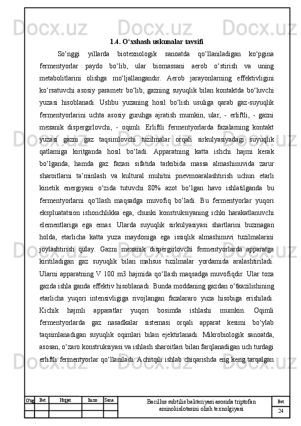 № Хужжат
Изм
24Bet
Bacillus subtilis bakteriyasi asosida triptofan 
aminokislotasini olish texnolgiyasiSanaImzoBet
Hujjat
O'zg 1.4. O‘xshash uskunalar tavsifi
So‘nggi   yillarda   biotexnologik   sanoatda   qo‘llaniladigan   ko‘pgina
fermentyorlar   paydo   bo‘lib,   ular   biomassani   aerob   o‘stirish   va   uning
metabolitlarini   olishga   mo‘ljallangandir.   Aerob   jarayonlarning   effektivligini
ko‘rsatuvchi   asosiy   parametr   bo‘lib,   gazning   suyuqlik   bilan   kontaktda   bo‘luvchi
yuzasi   hisoblanadi.   Ushbu   yuzaning   hosil   bo‘lish   usuliga   qarab   gaz-suyuqlik
fermentyorlarini   uchta   asosiy   guruhga   ajratish   mumkin,   ular,   -   erliftli,   -   gazni
mexanik   dispergirlovchi,   -   oqimli.   Erliftli   fermentyorlarda   fazalarning   kontakt
yuzasi   gazni   gaz   taqsimlovchi   tuzilmalar   orqali   sirkulyasiyadagi   suyuqlik
qatlamiga   kiritganda   hosil   bo‘ladi.   Apparatning   katta   ishchi   hajmi   kerak
bo‘lganda,   hamda   gaz   fazasi   sifatida   tarkibida   massa   almashinuvida   zarur
sharoitlarni   ta’minlash   va   kultural   muhitni   pnevmoaralashtirish   uchun   etarli
kinetik   energiyani   o‘zida   tutuvchi   80%   azot   bo‘lgan   havo   ishlatilganda   bu
fermentyorlarni   qo‘llash   maqsadga   muvofiq   bo‘ladi.   Bu   fermentyorlar   yuqori
ekspluatatsion   ishonchlikka   ega,   chunki   konstruksiyaning   ichki   harakatlanuvchi
elementlariga   ega   emas.   Ularda   suyuqlik   sirkulyasiyasi   shartlarini   buzmagan
holda,   etarlicha   katta   yuza   maydoniga   ega   issiqlik   almashinuvi   tuzilmalarini
joylashtirish   qulay.   Gazni   mexanik   dispergirlovchi   fermentyorlarda   apparatga
kiritiladigan   gaz   suyuqlik   bilan   mahsus   tuzilmalar   yordamida   aralashtiriladi.
Ularni   apparatning   V   100   m3   hajmida   qo‘llash   maqsadga   muvofiqdir.   Ular   toza
gazda ishla ganda effektiv hisoblanadi.  Bunda moddaning gazdan o‘tkazilishining
etarlicha   yuqori   intensivligiga   rivojlangan   fazalararo   yuza   hisobiga   erishiladi.
Kichik   hajmli   apparatlar   yuqori   bosimda   ishlashi   mumkin.   Oqimli
fermentyorlarda   gaz   nasadkalar   sistemasi   orqali   apparat   kesimi   bo‘ylab
taqsimlanadigan   suyuqlik   oqimlari   bilan   ejektirlanadi.   Mikrobiologik   sanoatda,
asosan, o‘zaro konstruksiyasi va ishlash sharoitlari bilan farqlanadigan uch turdagi
erliftli fermentyorlar qo‘llaniladi. Achitqili ishlab chiqarishda eng keng tarqalgan 