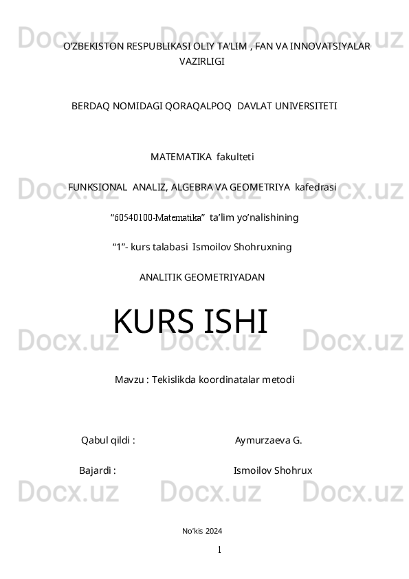                                  O’ZBEKISTON RESPUBLIKASI OLIY TA’LIM , FAN VA INNOVATSIYALAR
VAZIRLIGI
BERDAQ NOMIDAGI QORAQALPOQ  DAVLAT UNIVERSITETI
MATEMATIKA  fakulteti
FUNKSIONAL  ANALIZ, ALGEBRA VA GEOMETRIYA  kafedrasi
“ 60540100-Matematika ”  ta’lim yo’nalishining
“1”- kurs talabasi  Ismoilov Shohruxning
ANALITIK GEOMETRIYADAN
KURS ISHI
Mavzu : Tekislikda koordinatalar metodi
         Qabul qildi :                                        Aymurzaeva G.
                      Bajardi :                                               Ismoilov Shohrux
No’kis 2024
1 