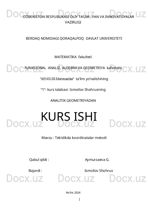 O’ZBEKISTON RESPUBLIKASI OLIY TA’LIM , FAN VA INNOVATSIYALAR
VAZIRLIGI
BERDAQ NOMIDAGI QORAQALPOQ  DAVLAT UNIVERSITETI
MATEMATIKA  fakulteti
FUNKSIONAL  ANALIZ, ALGEBRA VA GEOMETRIYA  kafedrasi
“ 60540100-Matematika ”  ta’lim yo’nalishining
“1”- kurs talabasi  Ismoilov Shohruxning
ANALITIK GEOMETRIYADAN
KURS ISHI
Mavzu : Tekislikda koordinatalar metodi
         Qabul qildi :                                        Aymurzaeva G.
                      Bajardi :                                               Ismoilov Shohrux
No’kis 2024
1