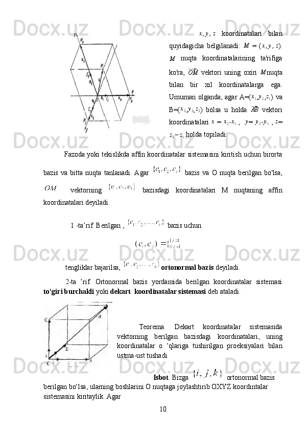          x,y,z   koordinatalari   bilan
quyidagicha   belgilanadi:  	
M   =   (	x,y,z ).	
M
  nuqta   koordinatalarining   ta'rifiga
ko'ra,  	
⃗OM   vektori   uning   oxiri  	M nuqta
bilan   bir   xil   koordinatalarga   ega.
Umuman olganda, agar A=(	
x1 ,y1 ,z1 ) va
B=(	
x2 , y
2 , z
2 )   bólsa   u   holda  	⃗ AB
  vektori
koordinatalari  	
x   =  	x2 -x1
  ,  
   	y =  	y2 -	y1   ,  	z =	
z2−	z1
 holda topiladi.
             Fazoda yoki tekislikda affin koordinatalar sistemasini kiritish uchun birorta
bazis   va   bitta   nuqta   tanlanadi.   Agar     bazis   va   О   nuqta   berilgan   bo'lsa,
    vektorning     bazisdagi   koordinatalari   M   nuqtaning   affin
koordinatalari deyiladi.
   1 -ta’rif. Berilgan ,   bazis uchun
 
tengliklar bajarilsa,  ortonormal bazis  deyiladi.
2-ta   ’rif.   Ortonormal   bazis   yordamida   berilgan   koordinatalar   sistemasi
to‘giri burchakli  yoki  dekart  koordinatalar sistemasi  deb ataladi. 
  
Teorema.   Dekart   koordinatalar   sistemasida
vektoming   berilgan   bazisdagi   koordinatalari,   uning
koordinatalar   о   ‘qlariga   tushirilgan   proeksiyalari   bilan
ustma-ust tushadi.
         Isbot . Bizga   ortonormal bazis 
berilgan bo‘lsa, ularning boshlarini  О  nuqtaga joylashtirib OXYZ koordintalar 
sistemasini kiritaylik. Agar
10 