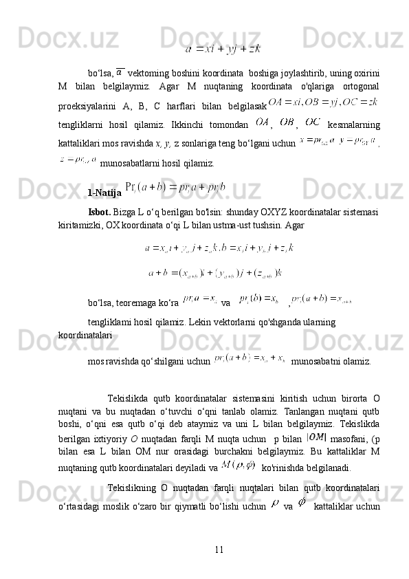                                         
bo‘lsa,   vektoming boshini koordinata  boshiga joylashtirib, uning oxirini
M   bilan   belgilaymiz.   Agar   M   nuqtaning   koordinata   o'qlariga   ortogonal
proeksiyalarini   А ,   В ,   С   harflari   bilan   belgilasak
tengliklarni   hosil   qilamiz.   Ikkinchi   tomondan   ,   ,     kesmalarning
kattaliklari mos ravishda  x, y,  z sonlariga teng bo‘lgani uchun     ,
 munosabatlarni hosil qilamiz.
1-Natija    
Isbot.  Bizga  L  o‘q berilgan bo'lsin: shunday OXYZ koordinatalar sistemasi
kiritamizki, OX koordinata o‘qi  L  bilan ustma-ust tushsin. Agar 
                                 
                                   
bo‘lsa, teoremaga ko‘ra   va        ,  
tengliklami hosil qilamiz. Lekin vektorlarni qo'shganda ularning 
koordinatalari 
mos ravishda qo‘shilgani uchun    munosabatni olamiz.
 
Tekislikda   qutb   koordinatalar   sistemasini   kiritish   uchun   birorta   О
nuqtani   va   bu   nuqtadan   o‘tuvchi   o‘qni   tanlab   olamiz.   Tanlangan   nuqtani   qutb
boshi,   o‘qni   esa   qutb   o‘qi   deb   ataymiz   va   uni   L   bilan   belgilaymiz.   Tekislikda
berilgan   ixtiyoriy   O   nuqtadan   farqli   M   nuqta   uchun     p   bilan     masofani,   ( p
bilan   esa   L   bilan   OM   nur   orasidagi   burchakni   belgilaymiz.   Bu   kattaliklar   M
nuqtaning qutb koordinatalari deyiladi va    ko'rinishda belgilanadi. 
Tekislikning   О   nuqtadan   farqli   nuqtalari   bilan   qutb   koordinatalari
o‘rtasidagi  moslik o‘zaro bir  qiymatli bo‘lishi  uchun     va      kattaliklar  uchun
11 