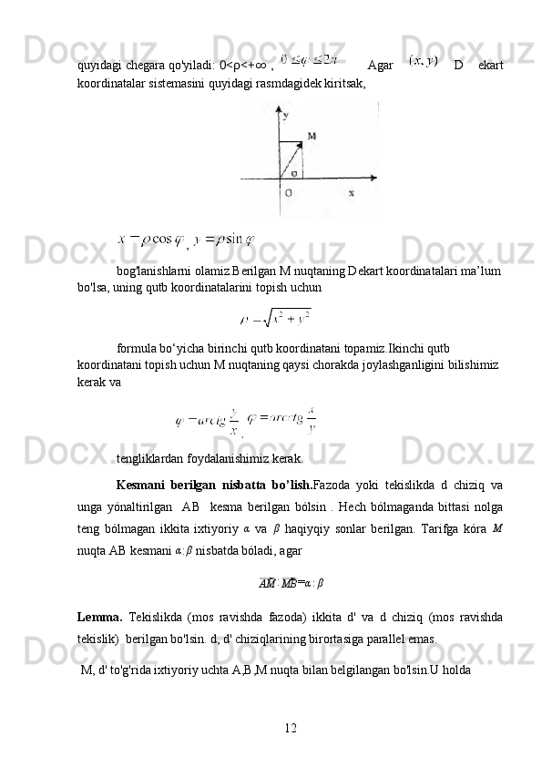 quyidagi chegara qo'yiladi:  0< ρ <+∞  ,   Agar     D   ekart
koordinatalar sistemasini quyidagi rasmdagidek kiritsak,
, 
bog'lanishlarni olamiz.Berilgan M nuqtaning Dekart koordinatalari ma’lum
bo'lsa, uning qutb koordinatalarini topish uchun
                                                      
formula bo‘yicha birinchi qutb koordinatani topamiz.Ikinchi qutb 
koordinatani topish uchun M nuqtaning qaysi chorakda joylashganligini bilishimiz 
kerak va
, 
tengliklardan foydalanishimiz kerak.
Kesmani   berilgan   nisbatta   bo’lish. Fazoda   yoki   tekislikda   d   chiziq   va
unga   yónaltirilgan     AB     kesma   berilgan   bólsin   .   Hech   bólmaganda   bittasi   nolga
teng   bólmagan   ikkita   ixtiyoriy  	
α   va   β
  haqiyqiy   sonlar   berilgan.   Tarifga   kóra   M
nuqta AB kesmani 	
α :	β  nisbatda bóladi, agar	
⃗AM
:	⃗
MB =	α:β
Lemma.   Tekislikda   (mos   ravishda   fazoda)   ikkita   d'   va   d   chiziq   (mos   ravishda
tekislik)  berilgan bo'lsin. d, d' chiziqlarining birortasiga parallel emas. 
 M, d' to'g'rida ixtiyoriy uchta A,B,M nuqta bilan belgilangan bo'lsin.U holda 
12 
