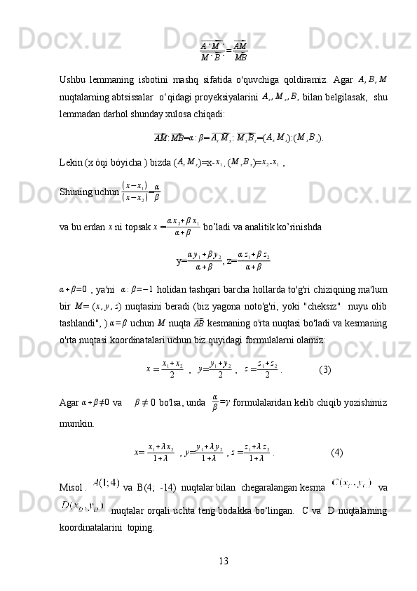 ⃗A´M	´	
⃗M	´B´=	⃗AM
⃗MBUshbu   lemmaning   isbotini   mashq   sifatida   o'quvchiga   qoldiramiz.   Agar  	
A,B,M
nuqtalarning abtsissalar   o‘qidagi proyeksiyalarini  	
Ax,M	x,Bx   bilan belgilasak,   shu
lemmadan darhol shunday xulosa chiqadi:	
⃗
AM
:	⃗MB = α : β
=	⃗ A
x M
x :	⃗M	xBx =( A
x M
x ):(	M	xBx ).
Lekin (x óqi bóyicha ) bizda (	
AxM	x )=x-	x1
 ,  (	M	xBx )=	x2 -x1  ,
Shuning uchun  ( x − x
1 )
( x − x
2 ) =	
α
β
v a bu erdan  x
 ni topsak  x
 = α x
2 + β x
1
α + β  bo’ladi va analitik k o’rinishda 
y= α y
1 + β y
2
α + β , z= α z
1 + β z
2
α + β
α + β = 0
  , ya'ni    α : β = − 1
  holidan tashqari barcha hollarda to'g'ri chiziqning ma'lum
bir  	
M =   (	x,y,z )   nuqtasini   beradi   (biz   yagona   noto'g'ri,   yoki   "cheksiz"     nuyu   olib
tashlandi", ).
α=	β  uchun  M
 nuqta 	⃗ AB
 kesmaning o'rta nuqtasi bo'ladi va kesmaning
o'rta nuqtasi koordinatalari uchun biz quyidagi formulalarni olamiz:
x
 = 	
x1+x2	
2   ,    y
= y
1 + y
2
2  ,    z
 = z
1 + z
2
2  .               (3)
Agar  	
α+β≠0  va     	β  ≠ 0 bo'lsa, unda    α
β = γ
 formulalaridan kelib chiqib yozishimiz
mumkin .
x
=  x
1 + λ x
2
1 + λ   , 	y = y
1 + λ y
2
1 + λ  , 	z   =	z1+λz2	
1+λ  .                       (4)
Misol .   va  B(4;  -14)  nuqtalar bilan  chegaralangan kesma     va
   nuqtalar orqali uchta teng bodakka bo‘lingan.   C va   D nuqtalaming
koordinatalarini  toping.
13 