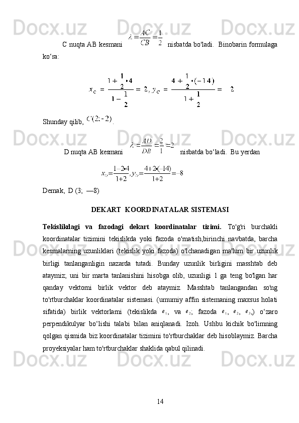                  C nuqta AB kesmani        nisbatda bo'ladi.   Binobarin formulaga
ko‘ra: 
                 
Shunday qilib,  . 
D nuqta AB kesmani       nisbatda bo‘ladi.  Bu yerdan
                                   
Demak,  D (3;  —8)                  
DEKART  KOORDINATALAR SISTEMASI 
Tekislikdagi   va   fazodagi   dekart   koordinatalar   tizimi.   To'g'ri   burchakli
koordinatalar   tizimini   tekislikda   yoki   fazoda   o'rnatish,birinchi   navbatda,   barcha
kesmalarning   uzunliklari   (tekislik   yoki   fazoda)   o'lchanadigan   ma'lum   bir   uzunlik
birligi   tanlanganligin   nazarda   tutadi.   Bunday   uzunlik   birligini   masshtab   deb
ataymiz;   uni   bir   marta   tanlanishini   hisobga   olib,   uzunligi   1   ga   teng   bo'lgan   har
qanday   vektorni   birlik   vektor   deb   ataymiz.   Masshtab   tanlangandan   so'ng
to'rtburchaklar   koordinatalar   sistemasi.   (umumiy   affin   sistemaning   maxsus   holati
sifatida)   birlik   vektorlarni   (tekislikda  e1 ,   va  	e2 ;   fazoda  	e1 ,  	e2 ,  	e3 ,)   o‘zaro
perpendikulyar   bo‘lishi   talabi   bilan   aniqlanadi.   Izoh.   Ushbu   kichik   bo'limning
qolgan qismida biz koordinatalar tizimini to'rtburchaklar deb hisoblaymiz. Barcha
proyeksiyalar ham to'rtburchaklar shaklida qabul qilinadi.
14 