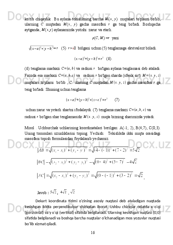 ko'rib chiqaylik . Bu aylana tekislikning barcha  M (	x ,  	y )   nuqtalari to'plami bo'lib,
ularning  	
C   nuqtadan  	M (	x ,  	y )   gacha   masofasi  	r   ga   teng   bo'ladi.   Boshqacha
aytganda, 	
M (	x ,	y )   aylanamizda yotishi  zarur va etarli. 
                                                                  	
ρ (	C	,M ) =	r   yani 	
√
( x − a ) 2
+	( y − b	) 2
=  r
   (5)   r > ¿
0  bólgani uchun  (5)  tenglamaga ekvivalent bóladi.    
 	
(x−a)2 + ( y − b ) 2
= r 2
   (6).
(6) tenglama markazi  	
C=(a,b)   va radiusi   r
   bo'lgan aylana tenglamasi deb ataladi.
Fazoda esa markazi  C = ( a , b , c )
 va   radiusi 	
r  bo'lgan sharda (sferik sirt)  M = ( x . y , z )
nuqtalari   to'plami   bo'lib   ,   C
    ularning   C
  nuqtadan   M ( x . y , z )
  gacha masofasi   r
  ga
teng bo'ladi. Shuning uchun tenglama	
(x−a)2
+
( y − b ) 2
+ ( z − c ) 2
= r 2
       (7)
  uchun zarur va yetarli shartni ifodalaydi. (7) tenglama markazi 	
C=(a,b,c)  va 
radiusi 	
r  bo'lgan shar tenglamasidir. M ( x . y , z )
  nuqta bizning sharimizda yotadi.
Misol   .   Uchburchak  uchlarining   koordinatalari   berilgan:   A(-1;   2),  B(4;7),  C(0;3).
Uning   tomonlari   uzunliklarini   toping.   Yechish:     Tekislikda   ikki   nuqta   orasidagi
masofani topish formulasidan foydalanib yechamiz.
 
                 
                .
Javob  :  ,    ,    
            Dekart   koordinata   tizimi   o'zining   asosiy   nuqtasi   deb   ataladigan   nuqtada
kesishgan   ikkita   perpendikulyar   chiziqdan   iborat.   Ushbu   chiziqlar   odatda   x   o'qi
(gorizontal) va y o'qi (vertikal) sifatida belgilanadi. Ularning kesishgan nuqtasi (0,0)
sifatida belgilanadi va boshqa barcha nuqtalar o'lchanadigan mos yozuvlar nuqtasi
bo'lib xizmat qiladi.
16 