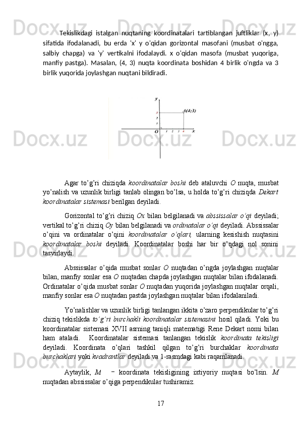           Tekislikdagi   istalgan   nuqtaning   koordinatalari   tartiblangan   juftliklar   (x,   y)
sifatida   ifodalanadi,   bu   erda   'x'   y   o'qidan   gorizontal   masofani   (musbat   o'ngga,
salbiy   chapga)   va   'y'   vertikalni   ifodalaydi.   x   o'qidan   masofa   (musbat   yuqoriga,
manfiy   pastga).   Masalan,   (4,   3)   nuqta   koordinata   boshidan   4   birlik   o'ngda   va   3
birlik yuqorida joylashgan nuqtani bildiradi.
                         
                                                  
Agar   to’g’ri   chiziqda   koordinatalar   boshi   deb   ataluvchi   O   nuqta,   musbat
yo’nalish va uzunlik birligi tanlab olingan bo’lsa, u holda to’g’ri chiziqda   Dekart
koordinatalar sistemasi  berilgan deyiladi.
Gorizontal to’g’ri chiziq   Ox   bilan belgilanadi va   abssissalar o’qi   deyiladi;
vertikal to’g’ri chiziq  Oy  bilan belgilanadi va  ordinatalar o’qi  deyiladi. Abssissalar
o’qini   va   ordinatalar   o’qini   koordinatalar   o’qlari,   ularning   kesishish   nuqtasini
koordinatalar   boshi   deyiladi.   Koordinatalar   boshi   har   bir   o’qdagi   nol   sonini
tasvirlaydi.
Abssissalar   o’qida   musbat   sonlar   O   nuqtadan   o’ngda   joylashgan   nuqtalar
bilan, manfiy sonlar esa  O  nuqtadan chapda joylashgan nuqtalar bilan ifodalanadi.
Ordinatalar o’qida musbat sonlar   O   nuqtadan yuqorida joylashgan nuqtalar orqali,
manfiy sonlar esa  O  nuqtadan pastda joylashgan nuqtalar bilan ifodalaniladi.
Yo’nalishlar va uzunlik birligi tanlangan ikkita o’zaro perpendikular to’g’ri
chiziq tekislikda   to’g’ri  burchakli  koordinatalar  sistemasini   hosil  qiladi. Yoki  bu
koordinatalar   sistemasi   XVII   asrning   taniqli   matematigi   Rene   Dekart   nomi   bilan
ham   ataladi.     Koordinatalar   sistemasi   tanlangan   tekislik   koordinata   tekisligi
deyiladi.   Koordinata   o’qlari   tashkil   qilgan   to’g’ri   burchaklar   koordinata
burchaklari  yoki  kvadrantlar  deyiladi va 1-rasmdagi kabi raqamlanadi.
Aytaylik,   M   koordinata   tekisligining   ixtiyoriy   nuqtasi   bo’lsin.   M
nuqtadan abssissalar o’qiga perpendikular tushiramiz. 
17 