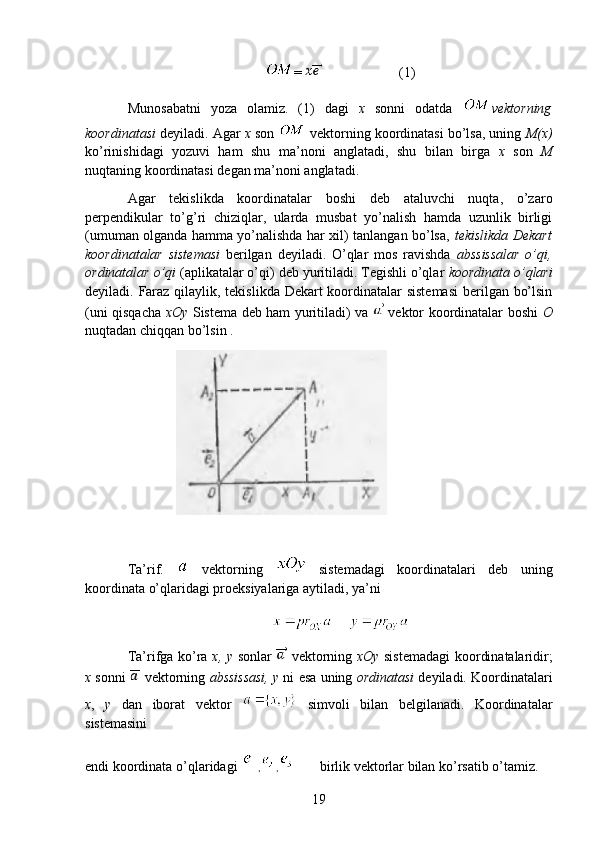 = (1)
Munosabatni   yoza   olamiz.   (1)   dagi   x   sonni   odatda   vektorning
koordinatasi  deyiladi. Agar  x  son   vektorning koordinatasi bo’lsa, uning  M(x)
ko’rinishidagi   yozuvi   ham   shu   ma’noni   anglatadi,   shu   bilan   birga   x   son   M
nuqtaning koordinatasi degan ma’noni anglatadi.
Agar   tekislikda   koordinatalar   boshi   deb   ataluvchi   nuqta,   o’zaro
perpendikular   to’g’ri   chiziqlar,   ularda   musbat   yo’nalish   hamda   uzunlik   birligi
(umuman olganda hamma yo’nalishda har xil) tanlangan bo’lsa,   tekislikda Dekart
koordinatalar   sistemasi   berilgan   deyiladi.   O’qlar   mos   ravishda   abssissalar   o’qi,
ordinatalar o’qi  (aplikatalar o’qi) deb yuritiladi. Tegishli o’qlar  koordinata o’qlari
deyiladi. Faraz qilaylik, tekislikda Dekart  koordinatalar  sistemasi  berilgan bo’lsin
(uni qisqacha   xOy   Sistema deb ham yuritiladi) va     vektor koordinatalar boshi   O
nuqtadan chiqqan bo’lsin .
               
                                           
Ta’rif.     vektorning     sistemadagi   koordinatalari   deb   uning
koordinata o’qlaridagi proeksiyalariga aytiladi, ya’ni
    
Ta’rifga ko’ra   x, y   sonlar     vektorning   xOy   sistemadagi  koordinatalaridir;
x  sonni    vektorning  abssissasi,   y  ni esa uning  ordinatasi  deyiladi. Koordinatalari
x ,   y   dan   iborat   vektor     simvoli   bilan   belgilanadi.   Koordinatalar
sistemasini
endi koordinata o’qlaridagi  , ,        birlik vektorlar bilan ko’rsatib o’tamiz.
19 