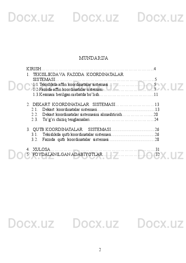                                          
                                 MUNDARIJA
KIRISH…………………………………………………………………...4
1. TEKISLIKDA VA  FAZODA  KOORDINATALAR 
SISTEMASI…………………………………………………………...5
1.1.Tekislikda affin koordinatalar sistemasi…………………………..5
1.2.Fazoda affin koordinatalar sistemasi……………………………...7    
1.3.Kesmani berilgan nisbatda bo’lish………………………………..11
2. DEKART  KOORDINATALAR   SISTEMASI………………………13
2.1. Dekart    koordinatalar sistemasi.....................................................13
2.2. Dekart koordinatalar sistemasini almashtirish……………….....20
2.3. To’g’ri chiziq tenglamalari……………………………………...24
3. QUTB KOORDINATALAR     SISTEMASI........................................26
3.1. Tekislikda qutb koordinatalar sistemasi........................................26
3.2. Fazoda  qutb  koordinatalar  sistemasi..........................................28
4. XULOSA………………………………………………………………31
5. FOYDALANILGAN ADABIYOTLAR………………………………32
                                                                                                                                                                   
2 