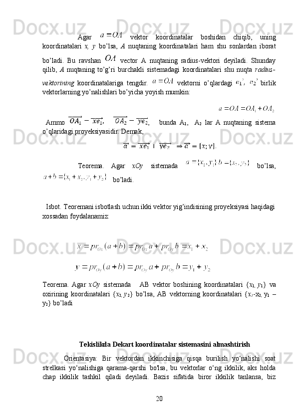 Agar     vektor   koordinatalar   boshidan   chiqib,   uning
koordinatalari   x,   y   bo’lsa,   A   nuqtaning   koordinatalari   ham   shu   sonlardan   iborat
bo’ladi.   Bu   ravshan     vector   A   nuqtaning   radius-vektori   deyiladi.   Shunday
qilib,   A   nuqtaning   to’g’ri   burchakli   sistemadagi   koordinatalari   shu   nuqta   radius-
vektorining   koordinatalariga   tengdir.     vektorni   o’qlardagi     birlik
vektorlarning yo’nalishlari bo’yicha yoyish mumkin:
                                                                               
  Ammo         ,       bunda   A
1 ,     A
2   lar   A   nuqtaning   sistema
o’qlaridagi proyeksiyasidir. Demak,
 
Teorema.   Agar   xOy   sistemada     bo’lsa,
     bo’ladi.
    
   Isbot. Teoremani isbotlash uchun ikki vektor yig’indisining proyeksiyasi haqidagi
xossadan foydalanamiz:
                    
       
        
Teorema.   Agar   xOy   sistemada       AB   vektor   boshining   koordinatalari   { x
1,   y
1 }   va
oxirining   koordinatalari   { x
2,   y
2 }   bo’lsa,   AB   vektorning   koordinatalari   { x
1 -x
2,   y
1   –
y
2 } bo’ladi  
  
          Tekislikda Dekart koordinatalar sistemasini almashtirish
Orientasiya:   Bir   vektordan   ikkinchisiga   qisqa   burilish   yo‘nalishi   soat
strelkasi   yo‘nalishiga   qarama-qarshi   bo'lsa,   bu   vektorlar   o‘ng   ikkilik,   aks   holda
chap   ikkilik   tashkil   qiladi   deyiladi.   Bazis   sifatida   biror   ikkilik   tanlansa,   biz
20 