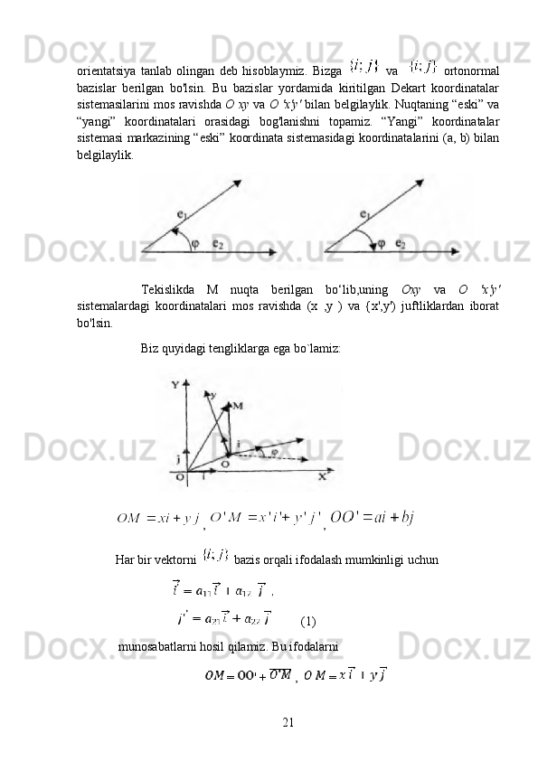 orientatsiya   tanlab   olingan   deb   hisoblaymiz.   Bizga     va       ortonormal
bazislar   berilgan   bo'lsin.   Bu   bazislar   yordamida   kiritilgan   Dekart   koordinatalar
sistemasilarini mos ravishda  O xy  va  O 'x'y'  bilan belgilaylik. Nuqtaning “eski” va
“yangi”   koordinatalari   orasidagi   bog'lanishni   topamiz.   “Yangi”   koordinatalar
sistemasi markazining “eski” koordinata sistemasidagi koordinatalarini (a, b) bilan
belgilaylik.
 
Tekislikda   M   nuqta   berilgan   bo‘lib,uning   Oxy   va   O   'x'y'
sistemalardagi   koordinatalari   mos   ravishda   (x   ,y   )   va   {x',y')   juftliklardan   iborat
bo'lsin.
Biz quyidagi tengliklarga ega bo`lamiz:
             
,  , 
Har bir vektorni   bazis orqali ifodalash mumkinligi uchun
                   (1)
 munosabatlarni hosil qilamiz. Bu ifodalarni
 =  ' +   ,    =   
21 