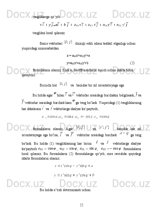 tengliklarga qo‘yib
=
tenglikni hosil qilamiz.
Bazis vektorlari    chiziqli erkli oilani tashkil etganligi uchun 
yuqoridagi munosabatdan
                                      x = a
11 x'+a
12 y'+a
                                      y=a
21 x'+a
22 y'+b (2)
formulalami olamiz. Endi a
ij  koeffitsientlarni topish uchun ikkita holni 
qaraymiz.  
Birinchi hol:      va   bazislar bir xil orientatsiyaga ega:
Bu holda agar   bilan   va    vektorlar orasidagi burchakni belgilasak,    va
' vektorlar orasidagi burchak ham   ga teng bo‘ladi. Yuqoridagi (1) tengliklarning
har ikkalasini   va   vektorlarga skalyar ko‘paytirib, 
          
formulalarni   olamiz.   Agar         va         bazislar   har   xil
orientatsiyaga ega bo‘lsa,      va        vektorlar orasidagi burchak      ga teng
bo'ladi.   Bu   holda   (1)   tengliklarning   har   birini       va       vektorlarga   skalyar
ko'paytirib   ,    ,    ,       formulalarni
hosil   qilamiz.   Bu   formulalarni   (2)   formulalarga   qo‘yib,   mos   ravishda   quyidagi
ikkita formulalarni olamiz:
                                                                    
                       
 
Bu holda o’tish determinanti uchun
22 