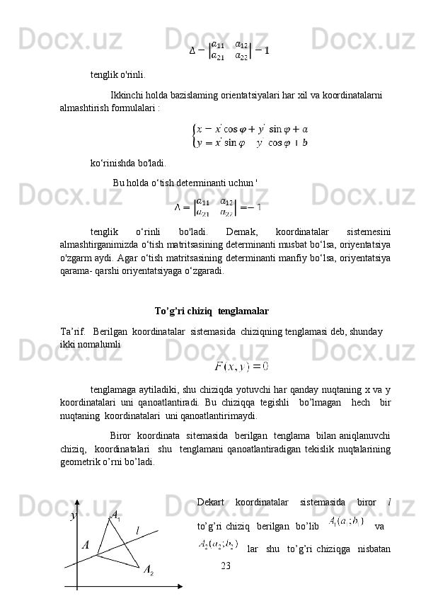                                           
tenglik o'rinli. 
Ikkinchi holda bazislaming orientatsiyalari har xil va koordinatalarni 
almashtirish formulalari : 
                                         
ko‘rinishda bo'ladi. 
 Bu holda o‘tish determinanti uchun '
                                    
tenglik   o‘rinli   bo'ladi.   Demak,   koordinatalar   sistemesini
almashtirganimizda o‘tish matritsasining determinanti musbat bo‘lsa, oriyentatsiya
o'zgarm aydi. Agar o‘tish matritsasining determinanti manfiy bo‘lsa, oriyentatsiya
qarama- qarshi oriyentatsiyaga o‘zgaradi.
                          To’g’ri chiziq  tenglamalar
Ta’rif.    Berilgan  koordinatalar  sistemasida  chiziqning tenglamasi deb, shunday 
ikki nomalumli 
 
tenglamaga aytiladiki, shu chiziqda yotuvchi har qanday nuqtaning x va y
koordinatalari   uni   qanoatlantiradi.   Bu   chiziqqa   tegishli     bo’lmagan     hech     bir
nuqtaning  koordinatalari  uni qanoatlantirimaydi.
           Biror   koordinata   sitemasida   berilgan   tenglama   bilan aniqlanuvchi
chiziq,     koordinatalari     shu     tenglamani   qanoatlantiradigan   tekislik   nuqtalarining
geometrik o’rni bo’ladi.
Dekart     koordinatalar     sistemasida     biror     l
to’g’ri chiziq   berilgan   bo’lib         va   
    lar     shu     to’g’ri   chiziqga     nisbatan
23 