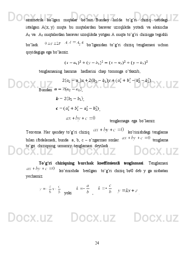 simmetrik     bo’lgan     nuqtalar     bo’lsin.   Bunday     holda     to’g’ri     chiziq     ustidagi
istalgan   A(x, y)   nuqta   bu   nuqtalardan   baravar   uzoqlikda   yotadi   va   aksincha
A
1   va   A
2   nuqtalardan baravar  uzoqlikda  yotgan  A nuqta to’g’ri  chiziqga  tegishli
bo’ladi.         bo ’ lganidan   to ’ g ’ ri   chiziq   tenglamasi   uchun
quyidagiga   ega   bo ’ lamiz . 
                          
tenglamaning  hamma    hadlarini  chap  tomonga  o’tkazib,
                        
Bundan    ;
                 ;
                 ;
                                        tenglamaga  ega  bo’lamiz.
Teorema.   Har   qanday   to’g’ri   chiziq         ko’rinishdagi   tenglama
bilan   ifodalanadi,   bunda     a,   b,   c   –   o’zgarmas   sonlar.     tenglama
to’gri  chiziqning  umumiy  tenglamasi  deyiladi . 
To’g’ri   chiziqning   burchak   koeffitsientli   tenglamasi .   Tenglamasi
    ko’rinishda     berilgan     to’g’ri   chiziq   b≠0   deb   y   ga   nisbatan
yechamiz.
    yoki         ,          .
24 