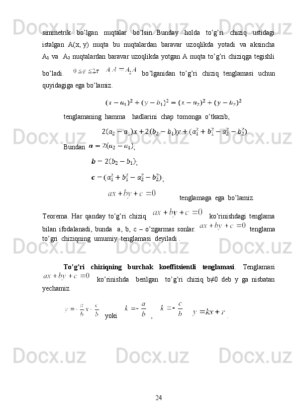 simmetrik     bo’lgan     nuqtalar     bo’lsin.   Bunday     holda     to’g’ri     chiziq     ustidagi
istalgan   A(x, y)   nuqta   bu   nuqtalardan   baravar   uzoqlikda   yotadi   va   aksincha
A
1   va   A
2   nuqtalardan baravar  uzoqlikda  yotgan  A nuqta to’g’ri  chiziqga  tegishli
bo’ladi.         bo ’ lganidan   to ’ g ’ ri   chiziq   tenglamasi   uchun
quyidagiga   ega   bo ’ lamiz . 
                          
tenglamaning  hamma    hadlarini  chap  tomonga  o’tkazib,
                        
Bundan    ;
                 ;
                 ;
                                        tenglamaga  ega  bo’lamiz.
Teorema.   Har   qanday   to’g’ri   chiziq         ko’rinishdagi   tenglama
bilan   ifodalanadi,   bunda     a,   b,   c   –   o’zgarmas   sonlar.     tenglama
to’gri  chiziqning  umumiy  tenglamasi  deyiladi . 
To’g’ri   chiziqning   burchak   koeffitsientli   tenglamasi .   Tenglamasi
    ko’rinishda     berilgan     to’g’ri   chiziq   b≠0   deb   y   ga   nisbatan
yechamiz.
    yoki         ,          .
24