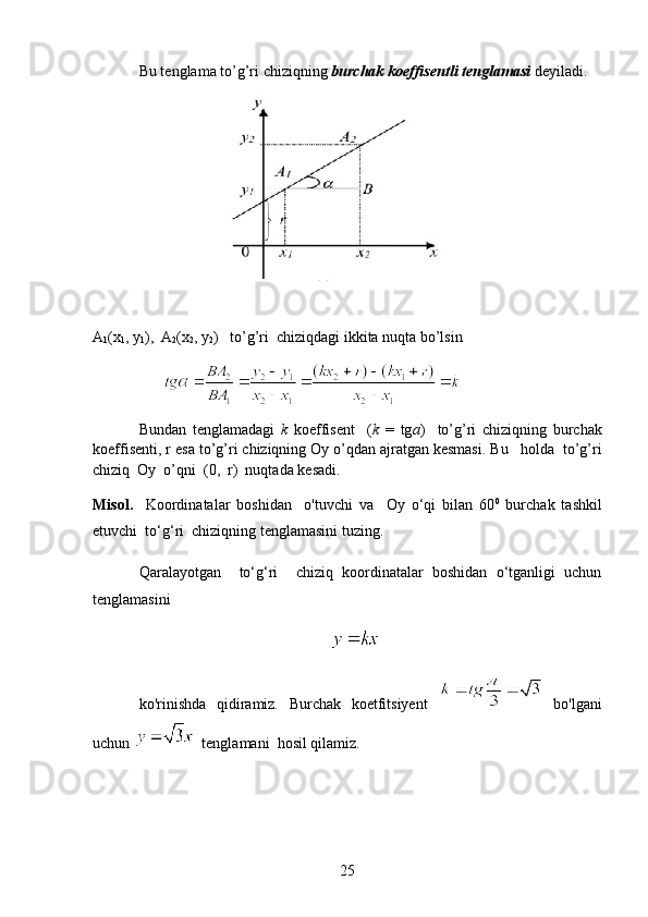 Bu tenglama to’g’ri chiziqning  burchak koeffisentli tenglamasi  deyiladi.
А
1 (х
1 , у
1 ),  А
2 (х
2 , у
2 )    to’g’ri  chiziqdagi ikkita nuqta bo’lsin
                          
Bundan   tenglamadagi   k   koeffisent     ( k   =   tg a )     to ’ g ’ ri   chiziqning   burchak
koeffisenti ,  r   esa   to ’ g ’ ri   chiziqning   Oy   o ’ qdan   ajratgan   kesmasi .  Bu   holda  to’g’ri
chiziq  Oy  o’qni  (0,  r)  nuqtada kesadi.
Misol.     Koordinatalar   boshidan     o'tuvchi   va     Oy   o‘qi   bilan   60 0
  burchak   tashkil
etuvchi  to‘g‘ri  chiziqning tenglamasini tuzing.
Qaralayotgan     to‘g‘ri     chiziq   koordinatalar   boshidan   o‘tganligi   uchun
tenglamasini  
                                                    
ko'rinishda   qidiramiz.   Burchak   koetfitsiyent     bo'lgani
uchun    tenglamani  hosil qilamiz. 
25 