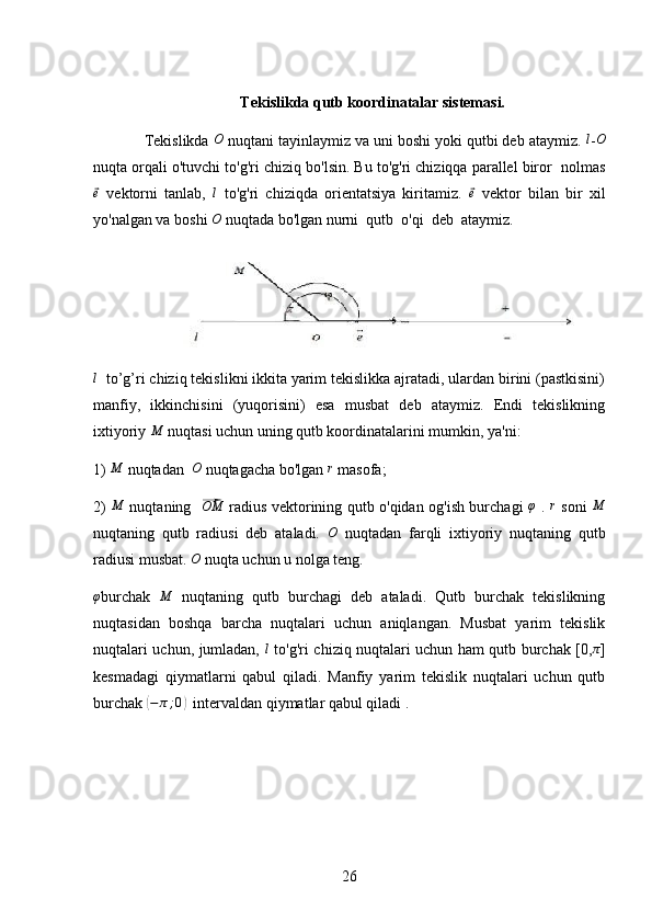 Tekislikda qutb koordinatalar sistemasi.
  Tekislikda  O
 nuqtani tayinlaymiz va uni boshi yoki qutbi deb ataymiz. l - O
nuqta orqali o'tuvchi to'g'ri chiziq bo'lsin. Bu to'g'ri chiziqqa parallel biror  nolmas	
⃗
e
  vektorni   tanlab,  	l   to'g'ri   chiziqda   orientatsiya   kiritamiz.  	⃗ e
  vektor   bilan   bir   xil
yo'nalgan va boshi 	
O  nuqtada bo'lgan nurni  qutb  o'qi  deb  ataymiz. 	
l
  to’g’ri chiziq tekislikni ikkita yarim tekislikka ajratadi, ulardan birini (pastkisini)
manfiy,   ikkinchisini   (yuqorisini)   esa   musbat   deb   ataymiz.   Endi   tekislikning
ixtiyoriy 	
M  nuqtasi uchun uning qutb koordinatalarini mumkin, ya'ni:
1)  M
 nuqtadan   O
 nuqtagacha bo'lgan  r
 masofa;
2)  	
M   nuqtaning   	⃗OM   radius vektorining qutb o'qidan og'ish burchagi  	φ   .  	r   soni  	M
nuqtaning   qutb   radiusi   deb   ataladi.   O
  nuqtadan   farqli   ixtiyoriy   nuqtaning   qutb
radiusi musbat. 	
O  nuqta uchun u nolga teng. 
φ
burchak  	
M   nuqtaning   qutb   burchagi   deb   ataladi.   Qutb   burchak   tekislikning
nuqtasidan   boshqa   barcha   nuqtalari   uchun   aniqlangan.   Musbat   yarim   tekislik
nuqtalari uchun, jumladan,  	
l   to'g'ri chiziq nuqtalari uchun ham qutb burchak [0, π
]
kesmadagi   qiymatlarni   qabul   qiladi.   Manfiy   yarim   tekislik   nuqtalari   uchun   qutb
burchak 	
( − π ; 0	)
  intervaldan qiymatlar qabul qiladi .
26 