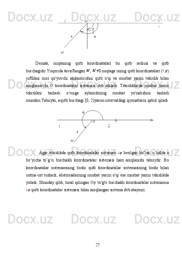 Demak,   nuqtaning   qutb   koordinatalari   bu   qutb   radiusi   va   qutb
burchagidir.Yuqorida tavsiflangan  M
, M	≠ 0 nuqtaga uning qutb koordinatalari ( r
, φ
)
juftlikni   mos   qo'yuvchi   akslantirishni   qutb   o'qi   va   musbat   yarim   tekislik   bilan
aniqlanuvchi   O
  koordinatalar   sistemasi   deb   ataladi.   Tekisliklarda   musbat   yarim
tekislikni   tanlash   o rniga   aylanishning   musbat   yo'nalishini   tanlash	
ʻ
mumkin.Tabiiyki,  φ
qutb burchagi [0, 2)yarim intervaldagi qiymatlarni qabul qiladi
              
Agar  tekislikda  qutb  koordinatalar  sistemasi  	
¿φ   berilgan  bo lsa,  u  holda u	ʻ
bo yicha   to’g’ri   burchakli   koordinatalar   sistemasi   ham   aniqlanishi   tabiiydir.   Bu	
ʻ
koordinatalar   sistemasining   boshi   qutb   koordinatalar   sistemasining   boshi   bilan
ustma-ust tushadi, abstsissalarning musbat  yarim o'qi esa musbat yarim tekislikda
yotadi. Shunday qilib, hosil qilingan  Oxy
 to'g'ri burchakli koordinatalar sistemasini	
¿φ
 qutb koordinatalar sistemasi bilan aniqlangan sistema deb ataymiz.
27 