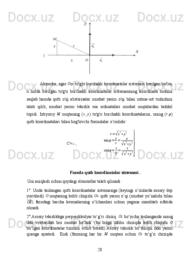 Aksincha, agar Oxy  to'g'ri burchakli koordinatalar sistemasi berilgan bo'lsa,
u   holda   berilgan   to'g'ri   burchakli   koordinatalar   sistemasining   koordinata   boshini
saqlab   hamda   qutb   o'qi   abstsissalar   musbat   yarim   o'qi   bilan   ustma-ust   tushishini
talab   qilib,   musbat   yarim   tekislik   esa   ordinatalari   musbat   nuqtalardan   tashkil
topidi.   Ixtiyoriy  	
M   nuqtaning   (	x,y )   to'g'ri   burchakli   koordinatalarini,   uning   (	r ,φ )
qutb koordinatalari bilan bog'lovchi formulalar o rinlidir:	
ʻ	
C=	¿
 ,                         	
r=√x2+y2	
sin	φ=	y
r=	y	
√x2+y2	
cos	φ=	x
y=	x	
√x2+y2}
Fazoda qutb koordinatalar sistemasi .
               Uni aniqlash uchun quydagi elementlar talab qilinadi :
1	
° .   Unda   tanlangan   qutb   koordinatalar   sistemasiga   (keyingi   o’rinlarda   asosiy   dep
yuritiladi)  	
O   nuqtaning kelib chiqishi  	Ox   qutb yarim o’qi (musbat yo’nalishi bilan	
⃗
OE
)   fazodagi   barcha   kesmalarning   o’lchamlari   uchun   yagona   masshtab   sifatida
olinadi.
2
° .Asosiy tekislikkga perpendikulyar to‘g’ri chiziq  	Oz  bo‘yicha tanlanganda uning
ikki   vektoridan   biri   musbat   bo’ladi.   (bu   bizga   ushbu   chiziqda   kelib   chiqishi  	
O
bo‘lgan  koordinatalar   tizimini  ochib  beradi)   Asosiy  tekislik  bo‘shliqni  ikki   yarim
qismga   ajratadi.     Endi   (fazoning   har   bir  	
M   nuqtasi   uchun  	Oz   to‘g’ri   chiziqda
28 